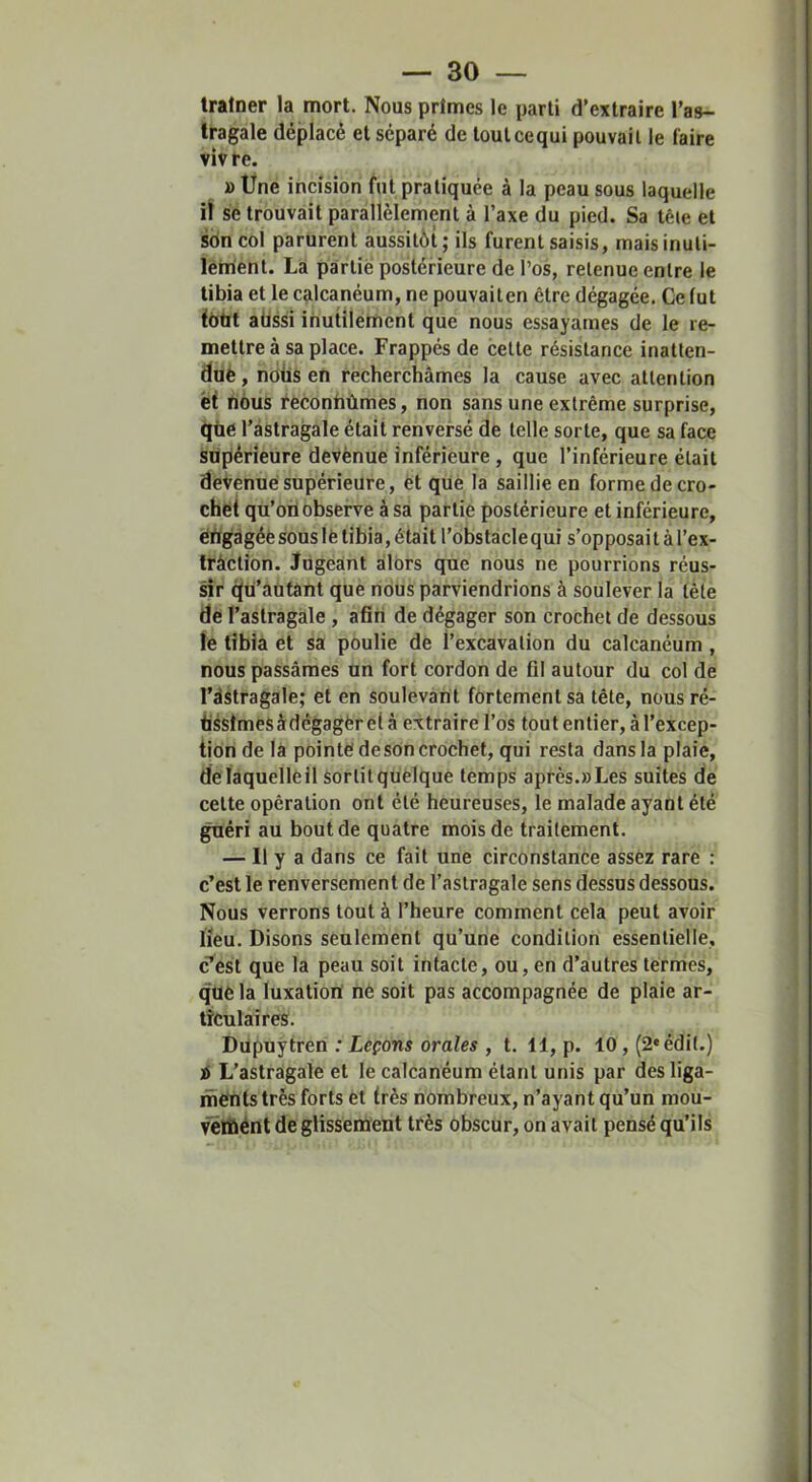 tratner la mort. Nous primes le parti d’extraire l’as- tragale déplacé et séparé de toutcequi pouvait le faire viv re. »Une incision fut pratiquée à la peau sous laquelle iï se trouvait parallèlement à l’axe du pied. Sa têie et sbn col parurent aussitôt; ils furent saisis, maisinuti- lérrient. Là partie postérieure de l’os, retenue entre le tibia et le calcanéum, ne pouvaiten être dégagée. Ce tut fbtit aüssi ihutilérftent que nous essayâmes de le re- mettre à sa place. Frappés de cette résistance inatten- duè, nous en recherchâmes la cause avec attention et nous éeconhùmès, non sans une extrême surprise, que l’àstragale était renversé de telle sorte, que sa face stiplérieure devènue inférieure, que l’inférieure était devenue supérieure, êt que la saillie en forme de cro- chet qu’oüobserve à sa partie postérieure et inférieure, èngàgéèsouslè tibia, était l’obstaclequi s’opposait à l’ex- Irâction. Jugeant alors que nous ne pourrions réus- sir (iü’aüfant que nous parviendrions à soulever la tête de l’astragale , afin de dégager son crochet de dessous te tibia et sa poulie de l’excavation du calcanéum , nous passâmes un fort cordon de fil autour du col de l’àstragale; et en soulevant fortement sa tête, nous ré- tissimes àdégagèr et à extraire l’os tout entier, à l’excep- tion de là pointe de son crochet, qui resta dans la plaie, delaquellêü sorlitquèlquè temps après.»Les suites de cette opération ont été heureuses, le malade ayant été guéri au bout de quatre mois de traitement. — Il y a dans ce fait une circonstance assez rare : c’est le renversement de l’astragale sens dessus dessous. Nous verrons tout à l’heure comment cela peut avoir lieu. Disons seulement qu’une condition essentielle, c’est que la peau soit intacte, ou, en d’autres termes, què la luxatioiï né soit pas accompagnée de plaie ar- ticulaires. Dupuytren : Leçons orales , t. 11, p. 10, (2«édi(.) i L’astragale et le calcanéum étant unis par desliga- ihënts très forts et très nombreux, n’ayant qu’un mou- vétfiént de glissement très obscur, on avait pensé qu’ils