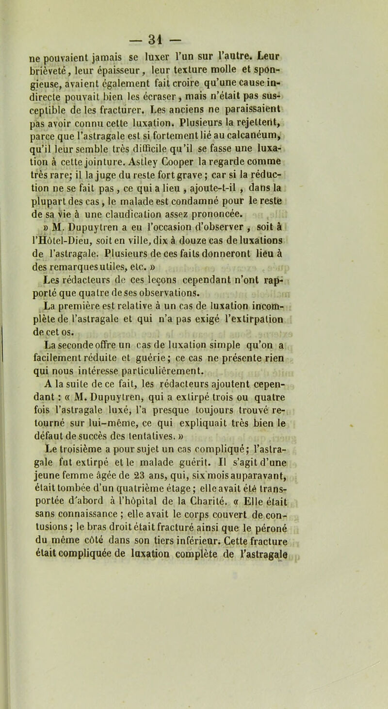 ne pouvaient jamais se luxer l’un sur l’autre. Leur brièveté, leur épaisseur, leur texture molle et spon- gieuse, avaient également fait croire qu’une cause in- directe pouvait bien les écraser, mais n’était pas sus- ceptible de les fracturer. Les anciens ne paraissaient pas avoir connu cette luxation. Plusieurs la rejettent, parce que l’astragale est si fortement lié au calcanéum, qu’il leUr semble très difficile qu’il se fasse une luxa- tion à cette jointure. Astley Cooper la regarde comme très rare; il la juge du reste fort grave ; car si la réduc- tion ne se fait pas , ce qui a lieu , ajoute-t-il , dans la plupart des cas, le malade est condamné pour le reste de sa vie à une claudication assez prononcée. » M. Dupuytren a eu l’occasion d’observer , soit à l’Hôtel-Dieu, soit en ville, dix à douze cas de luxations de l’astragale. Plusieurs de ces faits donneront lieu à des remarques utiles, etc. » Les rédacteurs do ces leçons cependant n’ont rap- porté que quatre de ses observations. La première est relative à un cas de luxation incom- plète de l’astragale et qui n’a pas exigé l’extirpation de cet os. La seconde offre un cas de luxation simple qu’on a facilement réduite et guérie; ce cas ne présente rien qui nous intéresse particulièrement. A la suite de ce fait, les rédacteurs ajoutent cepen- dant : « M. Dupuytren, qui a extirpé trois ou quatre fois l’astragale luxé, l’a presque toujours trouvé re- tourné sur lui-même, ce qui expliquait très bien le défaut de succès des tentatives. » Le troisième a pour sujet un cas compliqué; l’astra- gale fut extirpé et le malade guérit. Il s’agit d’une jeune femme âgée de 23 ans, qui, six'moisauparavant, était tombée d’un quatrième étage ; elle avait été trans- portée d'abord à l’hôpital de la Charité. « Elle était sans connaissance ; elle avait le corps couvert de con- tusions ; le bras droit était fracturé ainsi que le péroné du même côté dans son tiers inférieur. Cette fracture était compliquée de luxation complète de l’astragale