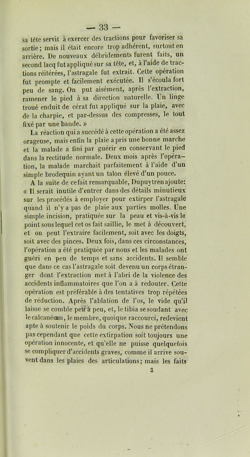 sa tête servit à exercer des tractions pour favoriser sa sortie; mais il était encore trop adhérent, surtout en arrière. De nouveaux débridements furent faits, un second lacq fut appliqué sur sa tête, et, à l’aide de trac- tions réitérées, l’astragale fut extrait. Celte opération fut prompte et facilement exécutée. Il s’écoula fort peu de sang. On put aisément, après l’extraction, ramener le pied à sa direction naturelle. Un linge troué enduit de cérat fut appliqué sur la plaie, avec de la charpie, et par-dessus des compresses, le tout fixé par une bande. » La réaction qui a succédé à cette opération a été assez orageuse, mais enfin la plaie a pris une bonne marche et la malade a fini par guérir en conservant le pied dans la rectitude normale. Deux mois après l’opéra- lion, la malade marchait parfaitement à l’aide d’un simple brodequin ayant un talon élevé d’un pouce. A la suite de cefait remarquable, Dupuytrenajoute: « 11 serait inutile d’entrer dans des détails minutieux sur les procédés à employer pour extirper l’astragale quand il n’y a pas de plaie aux parties molles. Une simple incision, pratiquée sur la peau et vis-à-vis le point sous lequel cet os fait saillie, le met à découvert, et on peut l’extraire facilement, soit avec les doigts, soit avec des pinces. Deux fois, dans ces circonstances, l’opération a été pratiquée par nous et les malades ont guéri en peu de temps et sans accidents. 11 semble que dans ce cas l’astragale soit devenu un corps étran- ger dont l’extraction met à l’abri de la violence des accidents inflammatoires que l’on a à redouter. Celte opération est préférable à des tentatives trop répétées de réduction. Après l’ablation de l’os, le vide qu’il laisse se comble pet? à peu, et, le tibia se soudant avec le calcanéum, le membre, quoique raccourci, redevient apte à soutenir le poids du corps. Nous ne prétendons pas cependant que cette extirpation soit toujours une opération innocente, et qu’elle ne puisse quelquefois se compliquer d’accidents graves, comme il arrive sou- vent dans les plaies des articulations; mais les faits 3
