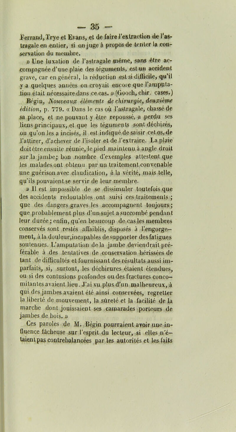 Ferrand, Trye et Evans, et de faire J’extraotion de l’as- tragale en entier, si on juge à propos de tenlor la con- servation du membre. » Une luxation de l’astragale même, sans être ac- eompagnée d’une plaie des téguments, est un accident grave, car en général, la réduction est si difficile, quMl y a quelques années on croyait encore que l’amputa- tion était nécessaire dans ce.cas. » (Gooch, chir. cases.) Bégin, Nouveaux éléments de chirurgie, deuxième édition, p. 779. « Dans le cas où l’astragale, chassé de sa place, et ne pouvant y être repoussé, a perdu ses liens principaux, et que les téguments sont déchirés, ou qu’on les a incisés, il est indiqué de saisir cet os, de l’attirer, d’achever de l'isoler et de l’extraire. La plaie doitêtre ensuite réunie,:le.pied maintenu à angle droit sur la jambe; bon nombre d’exemple^ attestent que les malades ont obtenu par un traitement convenable une guérison avec claudication, à la vérité, mais telle, qu’ils pouvaient se servir de leur membre. » Il est impossible de se dissimuler toutefois que des accidents redoutables ont suivi ces traitements ; que des dangers graves les accompagnent toujours; que probablement plus d’un sujet a succombé pendant leur durée ; enfin, qu’en beaucoup dcscasles membres conservés sont restés affaiblis, disposés à l’engorge- ment, à la douleur,incapables desupporter des fatigues soutenues. L’amputation delà jambe deviendrait pré- férable à des tentatives de conservation hérissées de tant de difficultés et fournissant des résultats aussi im- parfaits, si, surtout, les déchirures étaient étendues, ou si des contusions profondes ou des fractures conco- mitantes avaient lieu. J’ai vu plus d’un malheureux, à qui des jambes avaient été ainsi conservées, regretter la liberté de mouvement, la sûreté et la facilité de la marche dont jouissaient ses camarades porteurs de jambes de bois. » Ces paroles de M. Bégin pourraient avoir une in- fluence lâcheuse sur l’esprit du lecteur, si elles n'é- taient pas contrebalancées par les autorités et les faits