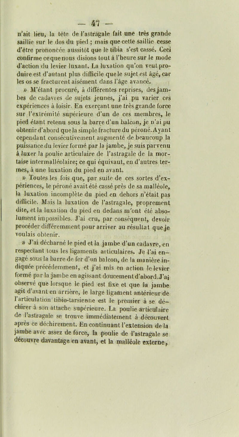 n'ail lieu, la lête de l’astragale fait une très grande saillie sur le dos du pied ; mais quecetle saillie cesse d’étre prononcée aussitôt que le tibia s’est cassé. Ceci conflrme ce que nous disions tout à l’heure sur le mode d’action du levier luxant. La luxation qu’on veut pro- duire est d’autant plus difficile que le sujet est âgé, car les os se fracturent aisément dans l’âge avancé. » M’étant procuré, à différentes reprises, des jam- bes de cadavres de sujets jeunes, j’ai pu varier ces expériences à loisir. En exerçant une très grande force sur l’extrémité supérieure d’un de ces membres, le pied étant retenu sous la barre d’un balcon, je n’ai pu obtenir d’abord quela simple fracture du péroné. Ayant cependant consécutivement augmenté de beaucoup la puissance du levier formé par la jambe, je suis parvenu à luxer la poulie articulaire de l’astragale de la mor- taise intermalléolaire; ce qui équivaut, en d’autres ter- mes, à une luxation du pied en avant. » Toutes les fois que, par suite de ces sortes d’ex- périences, le péroné avait été cassé près de sa malléole, la luxation incomplète du pied en dehors n’était pas difficile. Mais la luxation de l’astragale, proprement dite, et la luxation du pied en dedans m‘’ont été abso- lument impossibles. J’ai cru, par conséquent, devoir procéder différemment pour arriver au résultat que je voulais obtenir. » J’ai décharné le pied et la jambe d’un cadavre, en respectant tous les ligaments articulaires. Je Tai en- gagé sous la barre de fer d’un balcon, de la manière in- diquée précédemment, et j’ai mis en action le levier formé par la jambe en agissant doucement d’abord. J’ai observé que lorsque le pied est fixe et que la jambe agit d’avant en arrière, le large ligament antérieur de l’articulation tibio-tarsienne est le premier à se dé- chirer à son attache supérieure. La poulie articulaire de l’astragale se trouve immédiatement à découvert après ce déchirement. En continuant l’extension delà jamhe avec assez de force, la poulie de l’astragale se découvre davantage en avant, et la malléole externe.