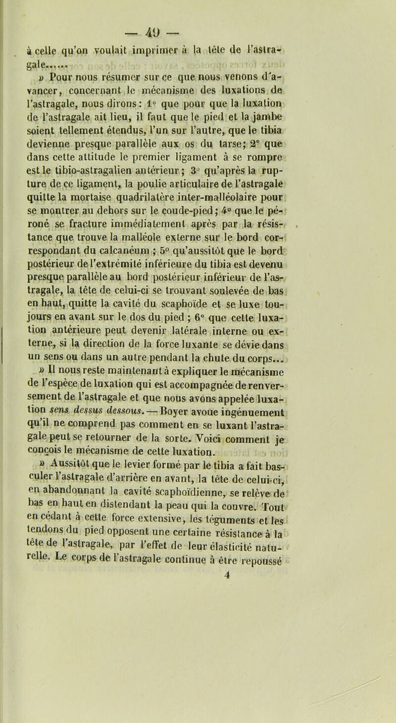 à celle qu’on voulait imprimer à la tôle de l’astra- gale J) Pour nous résumer sur ce que nous venons d'’a- vancer, concernant le mécanisme des luxations de l’astragale, nous dirons : 1° que pour que la luxation de l’astragale ait lieu, il faut que le pied et la jambe soient tellement étendus, l’un sur l’autre, que le tibia devienne presque parallèle aux os du tarse; 2“ que dans cette attitude le premier ligament à se rompre est le tibio-astragalien antérieur ; 3'^ qu’après la rup- ture de ce ligament, la poulie articulaire de l’astragale quitte la mortaise quadrilatère inter-malléolaire pour se montrer au dehors sur le coude-pied; 4<> que le pé- roné se fracture immédiatement après par la résis- tance que trouve la malléole externe sur le bord cor- respondant du calcanéum ; 5° qu’aussitôt que le bord postérieur de l’extrémité inférieure du tibia est devenu presque parallèle au bord postérieur inférieur de l’as- tragale, la tète de celui-ci se trouvant soulevée de bas en haut, quitte la cavité du scaphoïde et se luxe tou- jours en avant sur le dos du pied ; 6“ que cette luxa- tion antérieure peut devenir latérale interne ou ex- terne, si la direction de la force luxante se dévie dans un sens ou dans un autre pendant la chute du corps... a II nous reste maintenant à expliquer le mécanisme de l’espèce de luxation qui est accompagnée de renver- sement de l’astragale et que nous avons appelée luxa- tion sens dessus dessous. — Boyer avoue ingénuement qu’il ne comprend pas comment en se luxant l’astra- gale peut se retourner de la sorte. Voici comment je conçois le mécanisme de cette luxation. » Aussitôt que le levier formé par le tibia a fait bas- culer l’astragale d’arrière en avant, la tête de celui-ci, en abandonnant la cavité scaphoïdienne, se relève de bas en haut en distendant la peau qui la couvre. Tout en cédant à cette force extensive, les téguments et les tendons du pied opposent une certaine résistance à la tête de 1 astragale, par l’effet de leur élasticité natu- relle. Le corps de l’astragale continue à être repoussé 4