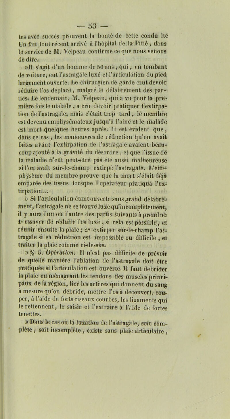 tes avec succès prouvent la bonté de cette condu ite Un fait tout récent arrive à l’hôpilal de la Pitié, dans Id service de M. Velpeau confirme ce que nous venons de dire. »II s’agit d’un homme de 50 ans, qui ^ en tombant de voiture, eut l’astragale luxé et l’articulation du pied largement ouverte. Le chirurgien dé garde crut devoir réduire l’os déplacé, malgré le délabrement des par- ties; Lé lendemain, M. Velpeauj qui a vu pour la pre- mière fois le riialade, a cru devoir pratiquer l’extirpa- tion de l’astragale, mais c’était trop tard , lè menibre est devenu emphysémateux jusqu’à l’aine et le malade est mort quelques heures après. 11 est évident que, dans ce cas, les manœuvres de réduction qu’on avait faites atant l’extirpation de l’astragale avaient beau- coup ajouté à la gravité du désordre, et que l’issue dé la maladie n’eùt peut-être pas été aussi malheurëuse si l’on avait sùr-le-champ extirpé l’astragale. L’ehi- physème du membre prouve que la mort s’était déjà emparée des tissus lorsque l’opérateur pi-atiqua l’ex- tirpation... » Si l’articulation étant ouverte sans grand délabré^ ment, l’astragale ne se trouvé luxéqu’incomplètementj il y aura l’un ou l’autre des partis suivants à preridréî essayer dé réduire l’os luxé , si cela est possible ,' et réunir ensuite la plaie; 2» extirper sur-le-champ l’as- tragale si sa réduction est impossible ou difficile , et traiter la plaie cotnme ci-dessus. a § 5. Opération. Il n’est pas difficile de prévoir de quelle manière l’ablation de l’astragale doit être pratiquée si l’articulation est ouverte. Il faut débrider la plaie en ménageant les tendons des muscles princi- paux de la région, lier les artères qui donnent du sang à mesure qu’on débride, mettre l’os à découverty cou- per, à l’aide de forts ciseaux courbes, les ligaments qui le retiennent, le saisir et l’extraire à l’aide de fortes tenettes. w Dans le cas où la luxation de l’astragale, soit com- plète ,• soit incomplète, existe sans plaie articulaire,