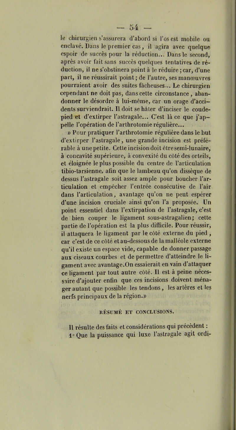 le chirurgien s’assurera d’abord si l’os est mobile ou enclavé. Dans le premier cas, il agira avec quelque espoir de succès pour la réduction... Dans le second, après avoir fait sans succès quelques tentatives de ré- duction, il ne s’obstinera point à le réduire ; car, d’une part, il ne réussirait point; de l’autre, ses manœuvres pourraient avoir des suites fâcheuses... Le chirurgien cependant ne doit pas, dans cette circonstance, aban- donner le désordre à lui-même, car un orage d’acci- dents surviendrait. Il doit se hâter d’inciser le coude- pied d’extirper l’astragale... C’est là ce que j’ap- pelle l’opération de l’arthrotomie régulière... » Pour pratiquer l’arthrotomie régulière dans le but d’extirper l’astragale, une grande incision est préfé- rable à une petite. Cette incision doit êtresemi-lunaire, à concavité supérieure, à convexité du côté des orteils, et éloignée le plus possible du centre de l’articulation libio-tarsienne, afin que le lambeau qu’on dissèque de dessus l’astragale soit assez ample pour boucher l’ar- ticulation et empêcher l’entrée consécutive de l’air dans l’articulation, avantage qu’on ne peut espérer d’une incision cruciale ainsi qu’on l’a proposée. Un point essentiel dans l’extirpation de l’astragale, c’est de bien couper le ligament sous-astragalien ; cette partie de l’opération est la plus difficile. Pour réussir, il attaquera le ligament par le côté externe du pied , car c’est de ce côté et au-dessous de la malléole externe qu’il existe un espace vide, capable de donner passage aux ciseaux courbes et de permettre d’atteindre le li- gament avec avantage.On essaierait en vain d’attaquer ce ligament par tout autre côté. Il est à peine néces- saire d’ajouter enfin que ces incisions doivent ména- ger autant que possible les tendons, les artères et les nerfs principaux de la région.» RÉSUMÉ ET CONCLUSIONS. 11 résulte des faits et considérations qui précèdent : 1“ Que la puissance qui luxe l’astragale agit ordi-