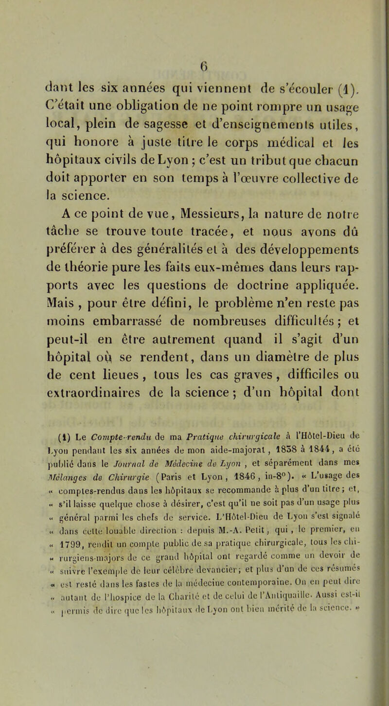 ciant les six années qui viennent de s’écouler (1). C’était une obligation de ne point rompre un usage local, plein de sagesse et d’enseignements utiles, qui honore à juste titre le corps médical et les hôpitaux civils de Lyon ; c’est un tribut que chacun doit apporter en son temps à l’œuvre collective de la science. A ce point de vue, Messieurs, la nature de notre tâche se trouve toute tracée, et nous avons dû préférer à des généralités et à des développements de théorie pure les faits eux-mêmes dans leurs rap- ports avec les questions de doctrine appliquée. Mais , pour être défini, le problème n’en reste pas moins embarrassé de nombreuses difficultés; et peut-il en être autrement quand il s’agit d’un hôpital où se rendent, dans un diamètre de plus de cent lieues , tous les cas graves , difficiles ou extraordinaires de la science ; d’un hôpital dont (1) Le Compte rendu do ma Pratique chirurgicale à l’Hôtel-Dieu de Lyon pendant les six années de mon aide-majorat, 1858 à 1844, a été public dans le Journal de Médecine de Lyon , et séparément dans mes Mélanges de Chirurgie (Paris et Lyon, 1846, in-8°). « L’usage des « comptes-rendus dans les hôpitaux se recommande à plus d un titre ; et, « s’il laisse quelque chose à désirer, c’est qu’il ne soit pas d un usage plus <■ général parmi les chefs de service. L’Hôtel-Dieu de Lyon s’est signalé « dans celte louable direclion : depuis M.-A. Petit, qui , le premier, en « 1799, rendit un compte public de sa pratique chirurgicale, tous les chi- « l'urgiens-majors de ce grand hôpital ont regardé comme un devoir de « suivre l’exemple de leur célèbre devancier; et plus d un de ces résumés « est resté dans les fastes de la médecine contemporaine. On en peut dire « autant de l’hospice de la Charité et de celui de rAiili([uaille- Aussi est-il « permis de dire (juc les hôpitaux de l-yon ont bien mérité de la science. »>