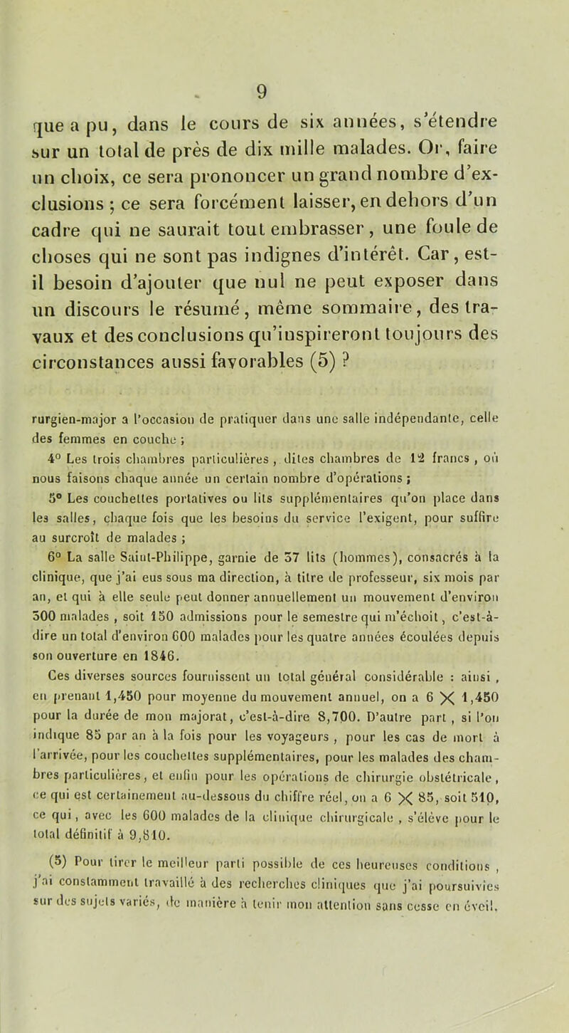 rjueapu, dans le cours de six années, s etendre sur un total de près de dix mille malades. Or, faire un choix, ce sera prononcer un grand nombre d’ex- clusions ; ce sera forcément laisser, en dehors d un cadre qui ne saurait tout embrasser, une foule de choses qui ne sont pas indignes d’intérêt. Car, est- il besoin d’ajouter que nul ne peut exposer dans un discours le résumé, même sommaire, des tra- vaux et des conclusions qu’inspireront toujours des circonstances aussi favorables (5) ? rurgien-major a l’occasion de pratiquer dans une salle indépendante, celle des femmes en couche ; 4° Les trois chamhres particulières , dites chambres de liî francs , où nous faisons chaque année un certain nombre d’opérations ; 5® Les couchettes portatives ou lits supplémentaires qu’on place dans les salles, chaque fois que les besoins du service l’exigent, pour suffire au surcroît de malades ; 6° La salle Saint-Philippe, garnie de 57 lits (hommes), consacrés à la clinique, que j’ai eus sous ma direction, à titre de professeur, six mois par an, et qui à elle seule peut donner annuellement un mouvement d’environ 500 malades , soit 150 admissions pour le semestre qui m’échoit, c'est-à- dire un total d’environ COO malades pour les quatre années écoulées depuis son ouverture en 1846. Ces diverses sources fournissent un total général considérable : ainsi , en prenant 1,450 pour moyenne du mouvement annuel, on a 6 X lj450 pour la durée de mon majorât, c’est-à-dire 8,700. D’autre part , si l’on indique 85 par an à la fois pour les voyageurs , pour les cas de mort à l arrivée, pour les couchettes supplémentaires, pour les malades des cham- bres particulières, et enfin pour les opérations de chirurgie obstétricale, ce qui est certainement au-dessous du chiffre réel, on a 6 X 85, soit 51Q, ce qui, avec les 600 malades de la clinique chirurgicale , s’élève pour le total définitif à 9,810. (5) Pour tirer le meilleur parti possible de ces heureuses conditions , j ai constammeiit travaille a des recherches cliniipies que j’ai poursuivies sur des sujets variés, de maniéré h tenir mon attention sans cesse en éveil.