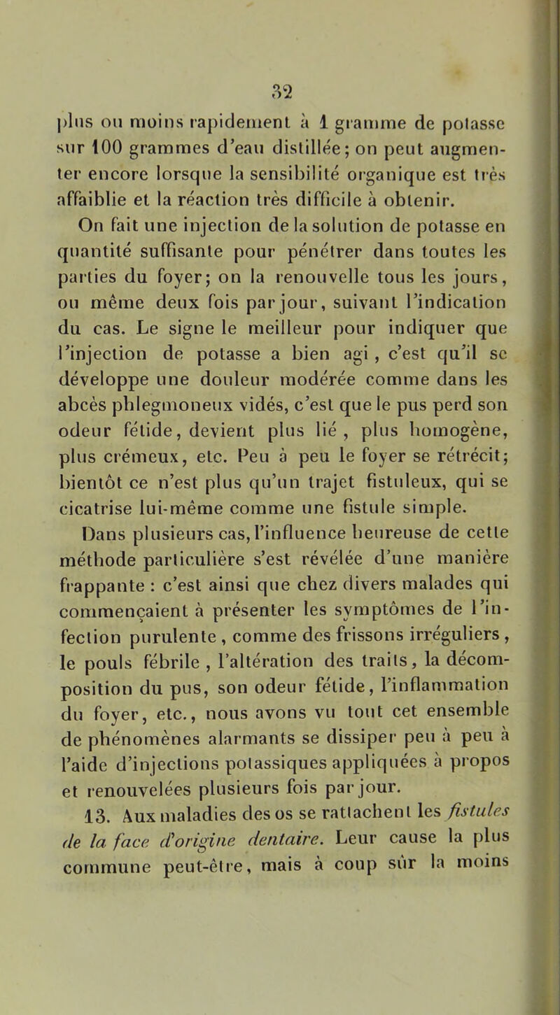 ?)2 j)liis ou moins rapicleiiienl à 1 gramme de polasse sur 100 grammes d’eau distillée; on peut augmen- ter encore lorsque la sensibilité organique est très affaiblie et la réaction très difficile à obtenir. On fait une injection de la solution de potasse en quantité suffisante pour pénétrer dans toutes les parties du foyer; on la renouvelle tous les jours, ou même deux fois par jour, suivant l’indication du cas. Le signe le meilleur pour indiquer que l’injection de potasse a bien agi, c’est qu’il se développe une douleur modérée comme dans les abcès pblegmoneux vidés, c’est que le pus perd son odeur fétide, devient plus lié, plus bomogène, plus crémeux, etc. Peu à peu le foyer se rétrécit; bientôt ce n’est plus qu’un trajet fistuleux, qui se cicatrise lui-méme comme une fistule simple. I3ans plusieurs cas, l’influence benreuse de cette méthode particulière s’est révélée d’une manière frappante : c’est ainsi que chez divers malades qui commençaient à présenter les symptômes de l’in- fection purulente , comme des frissons irréguliers , le pouls fébrile , l’altération des traits, la décom- position du pus, son odeur fetide, l’inflammation du foyer, etc., nous avons vu tout cet ensemble de phénomènes alarmants se dissiper peu a peu a l’aide d’injections potassiques appliquées à propos et renouvelées plusieurs fois par jour. 13. Aux maladies des os se rattachent les fistules de la face, d'origine dentaire. Leur cause la plus commune peut-être, mais à coup sur la moins