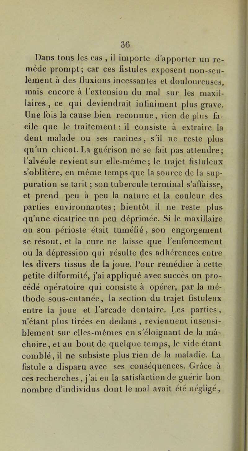 Dans tous les cas , il importe dapporler un re- mède prompt; car ces fistules exposent non-seu- lement à des fluxions incessantes et douloureuses, mais encore à l’extension du mal sur les maxil- lai res , ce qui deviendrait infiniment plus grave. Une fois la cause bien reconnue, rien de plus fa- cile que le traitement : il consiste à extraire la dent malade ou ses racines, s’il ne reste plus qu'un chicot. La guérison ne se fait pas attendre; l’alvéole revient sur elle-même; le trajet fisluleux s’oblitère, en même temps que la source de la sup- puration se tai it ; son tubercule terminal s’affaisse, et prend peu à peu la nature et la couleur des parties environnantes; bientôt il ne reste plus qu’une cicatrice un peu déprimée. Si le maxillaire ou son périoste était tuméfié, son engorgement se résout, et la cure ne laisse que l’enfoncement ou la dépression qui résulte des adhérences entre les divers tissus de la joue. Pour remédier à cette petite difformité, j’ai appliqué avec succès un pro- cédé opératoire qui consiste à opérer, par la mé- thode sous-cutanée, la section du trajet fistuleux entre la joue et l’arcade dentaire. Les parties, n’étant plus tirées en dedans , reviennent insensi- blement sur elles-mêmes en s’éloignant de la mâ- choire, et au bout de quelque temps, le vide étant comblé, il ne subsiste plus rien de la maladie. La fistule a disparu avec ses conséquences. Grâce à ces rechei’ches, j’ai eu la satisfaction de guérir bon nombre d’individus dont le mal avait été négligé.