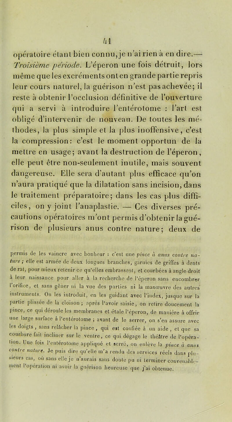 opératoire étant bien connu, je n’ai rien à en dire.— Troisième période. L’éperon une fois détruit, lors même que les excréments ont en grande partie repris leur cours naturel, la guérison n’est pas achevée; il reste à obtenir l’occlusion définitive de l’ouverture qui a servi à introduire l’entérotome : l’art est obligé d’intervenir de nouveau. De toutes les mé- thodes, la plus simple et la plus inoffensive, c’est la compression: c’est le moment opportun de la mettre en usage; avant la destruction de l’éperon, elle peut être non-seulement inutile, mais souvent dangereuse. Elle sera d’autant plus efficace qu’on n’aura pratiqué que la dilatation sans incision, dans le traitement préparatoire; dans les cas plus diffi- ciles, on y joint l’anaplastie. — Ces diverses pré- cautions opératoires m’ont permis d’obtenir la gué- rison de plusieurs anus contre nature; deux de permis de les vaincre avec bonheur : c’esl \jne pince à anus contre na- ture ; elle est armée de deux longues branches, garnies de griffes à dents de ral, pour mieux retenir ce qu’elles embrassanl, et courbées à angle droit à leur naissance pour aller à la rechercbe de l’éperon sans encombrer l’orifice, et sans gêner ni la vue des parties ni la manœuvre des autres instruments. On les introduit, en les guidant avec l’index, jusque sur la jiarlie plissée de la cloison ; après l’avoir saisie, on relire doucement la pince, ce qui déroule les membranes et étale l’éperon, de manière à offrir une large surface à l’entérolome ; avant de le serrer, on s’en assure avec les doigts , sans relâcher la pince , qui est confiée à un aide , et que sa courbure fait incliner sur le ventre, ce qui dégage le théâtre de l’opéra- lion. Une foi.s l’entérotome appliqué et serré, on enlève la pince à anus contre nature. Je puis dire qu’elle m’a rendu des services réels dans plu- sieurs cas, où sans elle je n’aurais sans doute pu ni terminer convenable- nient I opération ni avoir la guérison heureuse ijue j’ai obtenue.