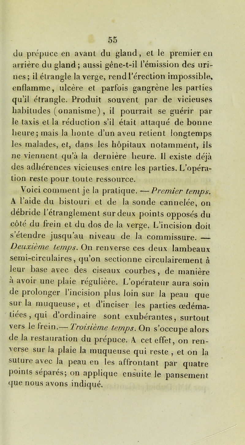 du prépuce en avant du gland, et le premier en arrière du gland ; aussi géne-t-il l’émission des uri- nes; il étrangle la verge, rend l’érection impossible, enflamme, ulcère et parfois gangrène les parties qu’il étrangle. Produit souvent par de vicieuses habitudes (onanisme), il pourrait se guérir par- le taxis et la réduction s’il était attaqué de bonne heure; mais la honte d’un aveu retient longtemps les malades, et, dans les hôpitaux notamment, ils ne viennent qu’à la dernière heure. Il existe déjà des adhérences vicieuses entre les parties. L’opéra- tion reste pour toute ressource. Voici comment je la pr-atique. — Premier temps. A l’aide du bistouri et de la sonde cannelée, on débride l’étranglement sur deux points opposés du côté du frein et du dos de la verge, L’incision doit s etendre jusqu’au niveau de la commissure. — Deuxième temps. On renverse ces deux lambeaux semi-circulaires, qu’on sectionne circulairernent à leur base avec des ciseaux courbes, de manière à avoir une plaie régulière. L’opérateur aura soin de prolonger l’incision plus loin sur la peau que sur la muqueuse, et d’inciser les parties œdéma- tiées , qui d ordinaire sont exubérantes, surtout vers le frein.— Troisième temps. On s’occupe alors de la restauration du prépuce. A cet effet, on ren- verse sur la plaie la muqueuse qui reste , et on la suture avec la peau en les affrontant par quatre points séparés; on applique ensuite le pansement tjue nous avons indiqué.