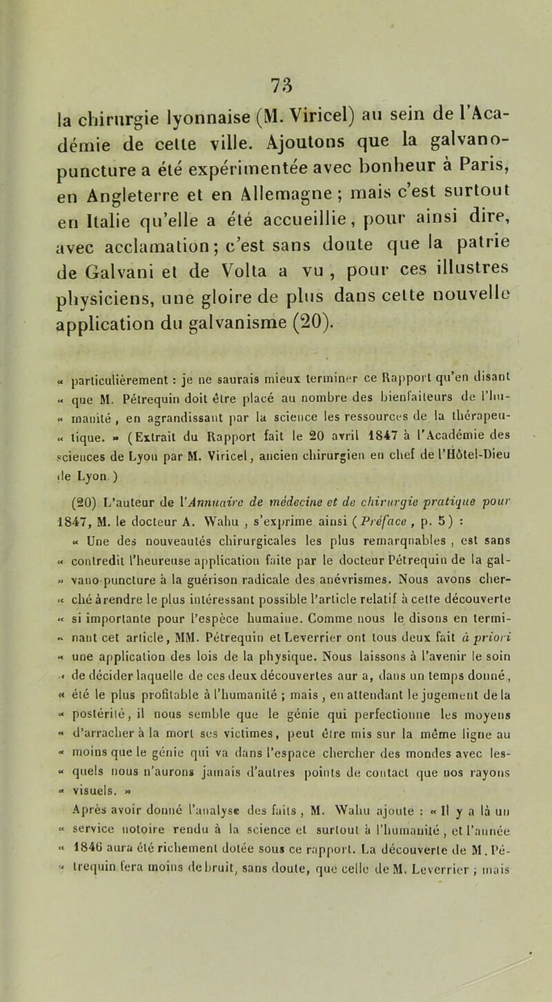 la cliirurgie lyonnaise (M. Viricel) au sein de 1 Aca- démie de celle ville. Ajoutons que la galvano- puncture a élé expérimentée avec bonheur à Paris, en Angleterre et en Allemagne; mais c’est surtout en Italie qu’elle a élé accueillie, pour ainsi dire, avec acclamation ; c’est sans doute que la patrie de Galvani et de Voila a vu , pour ces illustres phvsiciens, une gloire de plus dans celte nouvelle application du galvanisme (20). « particulièrement : je ne saurais mieux terminer ce Rapport qu’en disant .. que M. Pétrequin doit être placé au nombre des bienfaiteurs de l’iiu- inanité, en agrandissant par la science les ressources de la tbérapeu- « tique. » (Extrait du Rapport fait le 20 avril 1847 à l’Académie des sciences de Lyon par M. Viricel, ancien chirurgien en chef de l’Hôtel-Dieu de Lyon. ) (20) L’auteur de VAnnuaire de médecine et de chirurgie pratique pour 1847, M. le docteur A. Wahu , s’exprime ainsi (^Préface , p. 5) : « Une des nouveautés chirurgicales les plus remarquables , est sans « contredit l’heureuse application faite par le docteur Pétrequin de la gal- » vano-puncture à la guérison radicale des anévrismes. Nous avons cher- ■t ché àrendre le plus intéressant possible l’article relatif à cette découverte « si importante pour l’espèce humaine. Comme nous le disons en termi- •' naiit cet article, MM. Pétrequin et Leverrier ont tous deux fait à priori X une application des lois de la physique. Nous laissons à l’avenir le soin < de décider laquelle de ces deux découvertes aur a, dans un temps donné, « été le plus profitable à l’humanité ; mais , en attendant le jugement de la >« postérité, il nous semble que le génie qui perfectionne les moyens •* d’arracher à la mort ses victimes, peut être mis sur la même ligne au « moins que le génie qui va dans l’espace chercher des mondes avec les- “ quels nous n’aurons jamais d’autres points de contact que nos rayons » visuels. » -■Vprès avoir donné l’analyse des faits , M. Wahu ajoute : « Il y a là un « service notoire rendu à la science et surtout à l’humanité, et l’année <« i84ü aura été richement dotée sous ce rapport. La découverte de M . Pé- X trcquin lera moins de bruit, sans doute, que celle de M. Leverrier ; mais