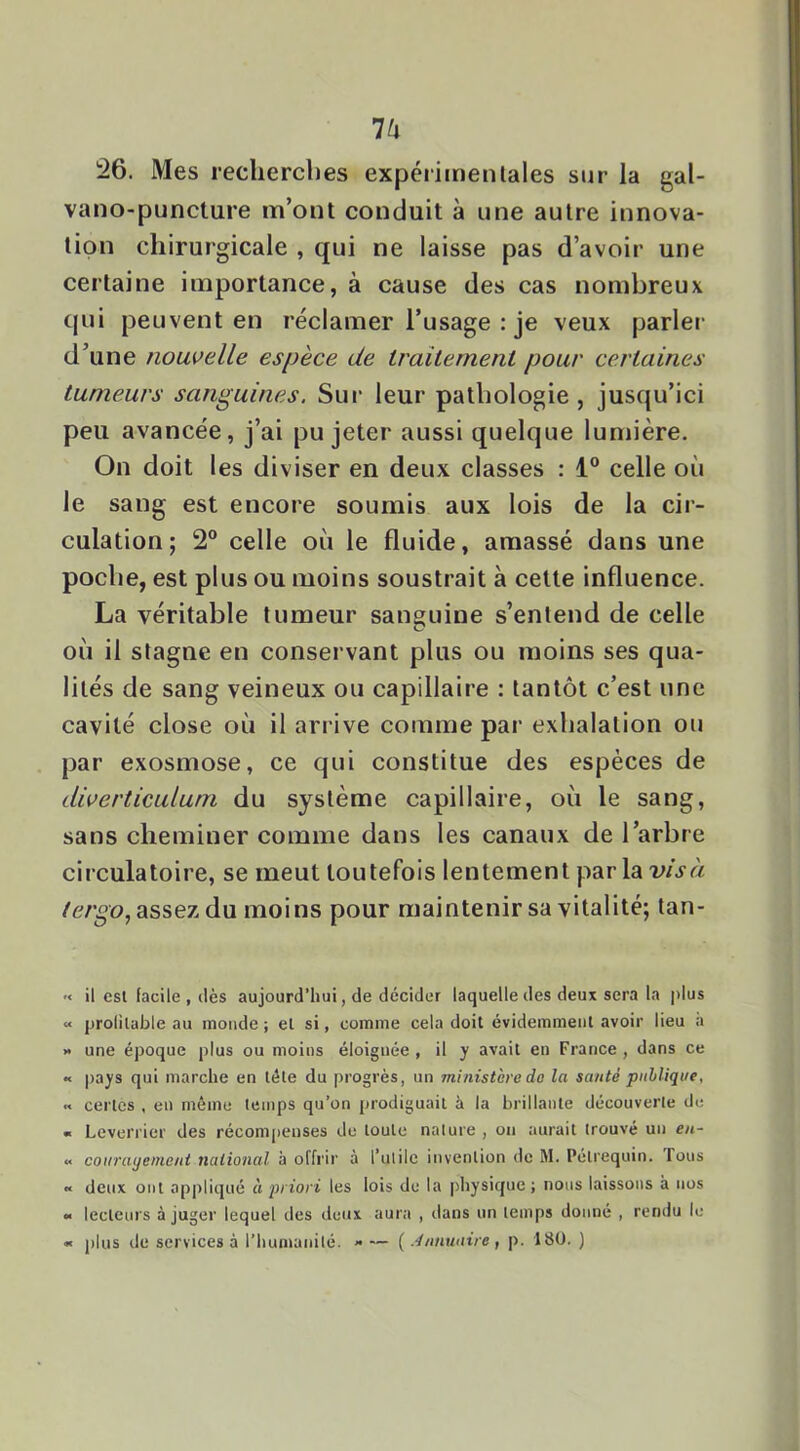 26. Mes recherches expériinenlales sur la gal- vano-puncture m’ont conduit à une autre innova- tion chirurgicale , qui ne laisse pas d’avoir une certaine importance, à cause des cas nombreux qui peuvent en réclamer l’usage : je veux parler d’une nouvelle espèce de traitement pour certaines tumeurs sanguines. Sui‘ leur pathologie , jusqu’ici peu avancée, j’ai pu jeter aussi quelque lumière. On doit les diviser en deux classes : 1“ celle où le sang est encore soumis aux lois de la cir- culation; 2° celle où le fluide, amassé dans une poche, est plus ou moins soustrait à cette influence. La véritable tumeur sanguine s’entend de celle où il stagne en conservant plus ou moins ses qua- lités de sang veineux ou capillaire : tantôt c’est une cavité close où il arrive comme par exhalation ou par exosmose, ce qui constitue des espèces de diverticulum du système capillaire, où le sang, sans cheminer comme dans les canaux de l’arbre circulatoire, se meut toutefois lentement par la vis à assez du moins pour maintenir sa vitalité; tan- '< il csl facile , (lès aujourd’hui, de décider laquelle des deux sera la plus « prolilable au monde ; et si, comme cela doit évidemment avoir lieu a >• une époque plus ou moins éloignée , il y avait en France, dans ce •< pays qui marche en télé du progrès, un ministère do la santé publique, « certes , en même temps qu’on prodiguait à la brillante découverte de « Leverrier des récompenses de toute nature , on aurait trouvé un en- « coiirayemeni national à offrir à rutile invention de M. Pélrequin. Tous « deux ont ap|)lic]ué à priori les lois de la pliysiquc ; nous laissons à nos •< lecteurs à juger lequel des deux aura , dans un temps donné , rendu le « plus de services à l’humanité. <• — ( .4nnuaire, p. 180, )