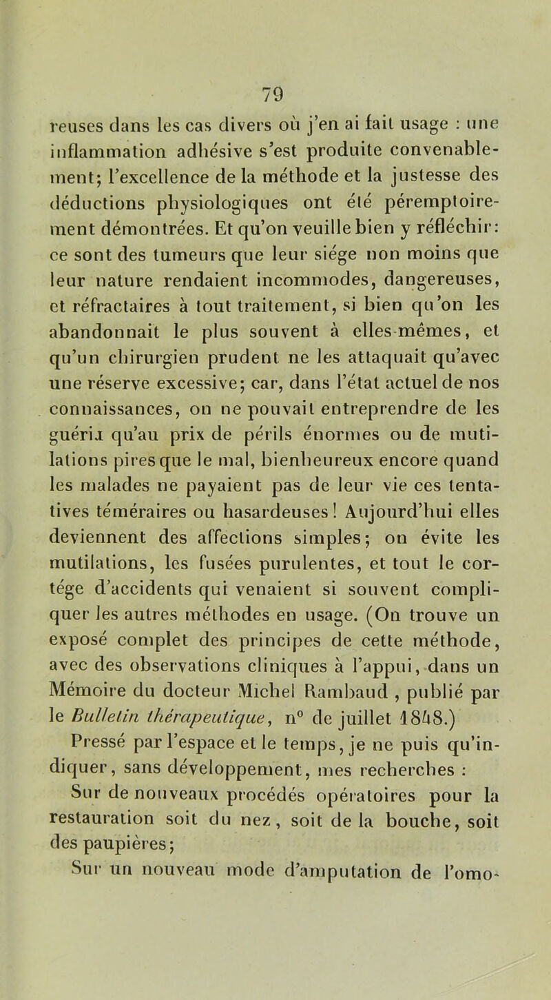 reuses dans les cas divers où j’en ai fait usage : une inflammalion adliésive s’est produite convenable- ment; l’excellence de la méthode et la justesse des déductions physiologiques ont été péremptoire- ment démontrées. Et qu’on veuille bien y réfléchir; ce sont des tumeurs que leur siège non moins que leur nature rendaient incommodes, dangereuses, et réfractaires à tout traitement, si bien qu’on les abandonnait le plus souvent à elles mêmes, et qu’un chirurgien prudent ne les attaquait qu’avec une réserve excessive; car, dans l’état actuel de nos connaissances, on ne pouvait entreprendre de les guérijL qu’au prix de périls énormes ou de muti- lations pires que le mal, bienheureux encore quand les malades ne payaient pas de leur vie ces tenta- tives téméraires ou hasardeuses ! Aujourd’hui elles deviennent des affections simples; on évite les mutilations, les fusées purulentes, et tout le cor- tège d’accidents qui venaient si souvent compli- quer les autres méthodes en usage. (On trouve un exposé complet des principes de cette méthode, avec des observations cliniques à l’appui, dans un Mémoire du docteur Michel Rambaud , publié par le BuUeliri thérapeutique, n° de Juillet 18Ù8.) Pressé par l’espace et le temps, je ne puis qu’in- diquer, sans développement, mes recherches ; Sur de nouveaux procédés opératoires pour la restauration soit du nez, soit delà bouche, soit des paupières; Sur un nouveau mode d’amputation de l’omo-