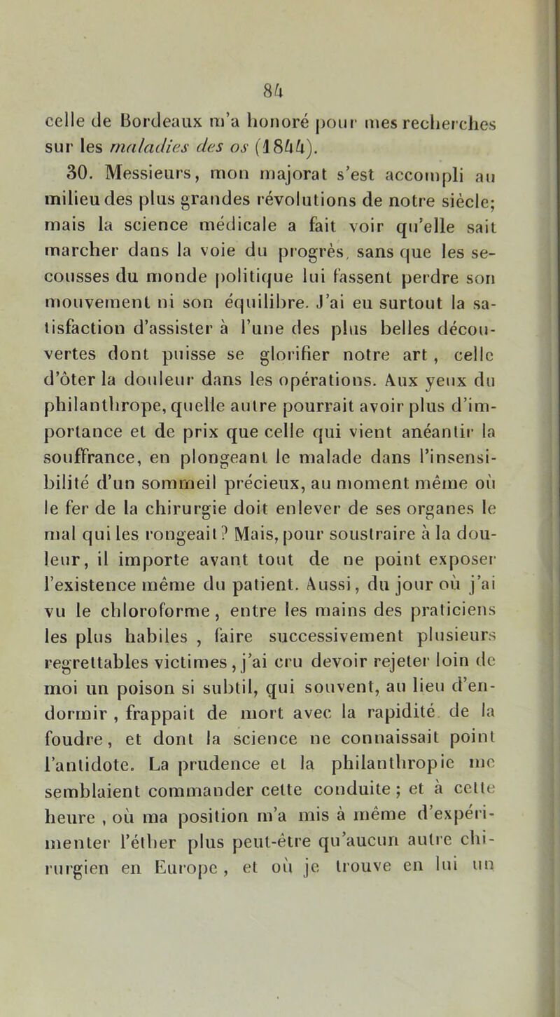 celle de Bordeaux m’a honoré pour mes recherclies sur les maladies des os (18^^). 30. Messieurs, mon majorai s’est accompli au milieu des plus grandes révolutions de notre siècle; mais la science médicale a fait voir qu’elle sait marcher dans la voie du progrès, sans que les se- cousses du monde politique lui fassent perdre son mouvement ni son équilibre. J’ai eu surtout la sa- tisfaction d’assister à l’une des plus belles décou- vertes dont puisse se glorifier notre art , celle d’ôter la douleur dans les opérations. Aux yeux du philanthrope, quelle autre pourrait avoir plus d’im- portance et de prix que celle qui vient anéantir la souffrance, en plongeant le malade dans l’insensi- bilité d’un sommeil précieux, au moment même où le fer de la chirurgie doit enlever de ses organes le mal qui les rongeait ? Mais, pour soustraire à la dou- leur, il importe avant tout de ne point exposer l’existence même du patient. Aussi, du jour où j’ai vu le chloroforme, entre les mains des praticiens les plus habiles , faire successivement plusieurs regrettables victimes , j’ai cru devoir rejelei’ loin de moi un poison si subtil, qui souvent, au lieu d’en- dormir , frappait de mort avec la rapidité de la foudre, et dont la science ne connaissait point l’antidote. La prudence et la philanthropie me semblaient commander cette conduite ; et à celle heure , où ma position m’a mis à même d’expéri- menter l’élher plus peut-être qu’aucun autre chi- rurgien en Kurope , et où je trouve en lui un