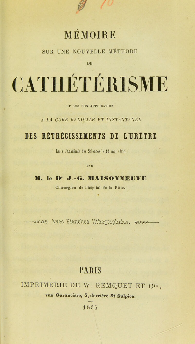 SUR UNE NOUVELLE MÉTHODE DE ET SUR SON APPLICATION A LA CURE RADICALE ET INSTANTANÉE DES RÉTRÉCISSEMENTS DE L’URÈTRE Lu à l’Académie des Sciences le 14 mai 1855 AI. le Dr J -G. MAISONNEUVE Chirurgien de l’hôpilal de la Pitié. kveo VUncAies \i\,\Yogmp\ûèes. éa/w-^ PARIS IMPRIMERIE DE W. REMQUET ET CIR, rue Garancière, 5, derrière St-Sulpice.