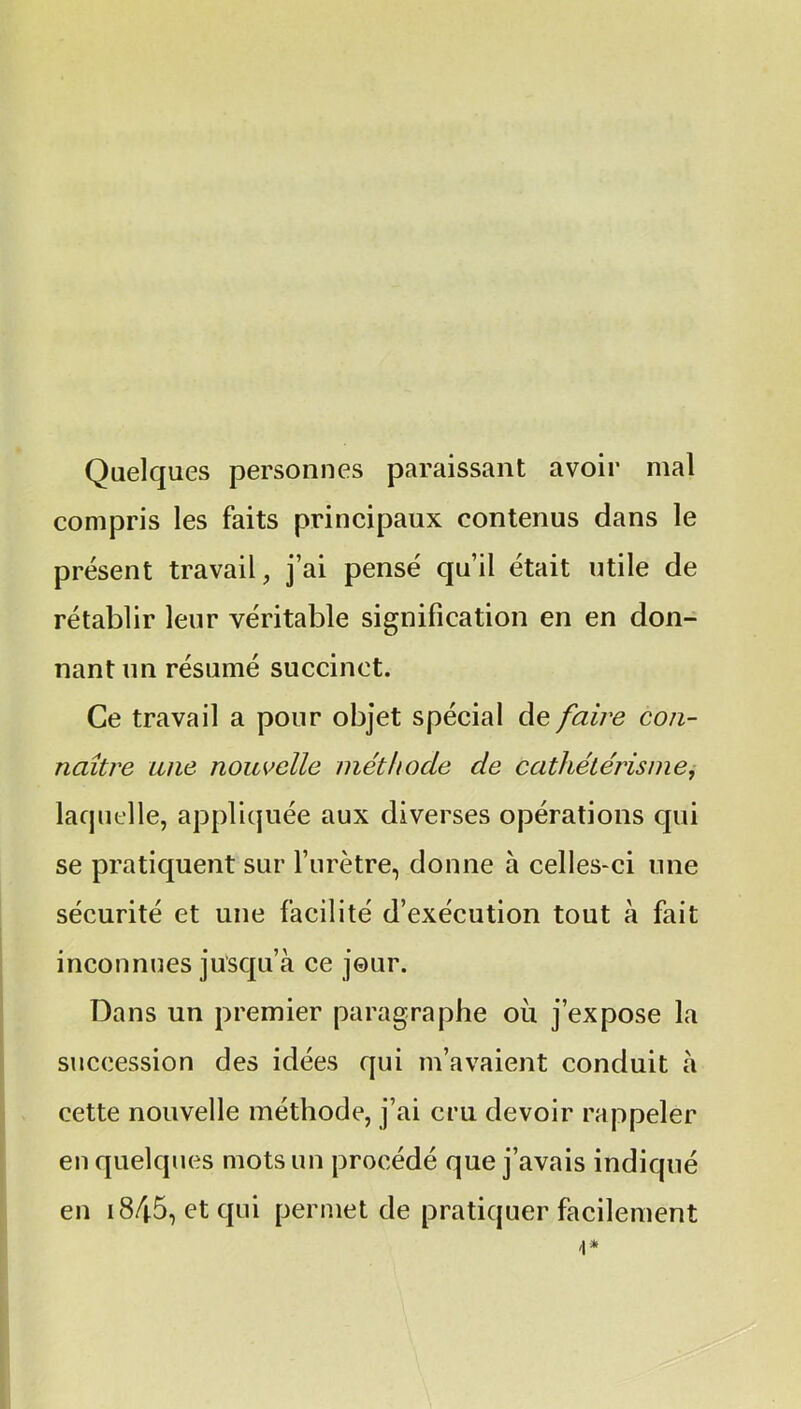 Quelques personnes paraissant avoir mal compris les faits principaux contenus dans le présent travail, j’ai pensé qu’il était utile de rétablir leur véritable signification en en don- nant un résumé succinct. Ce travail a pour objet spécial de faire con- naître une nouvelle méthode de cathétérisme, laquelle, appliquée aux diverses opérations qui se pratiquent sur l’urètre, donne à celles-ci une sécurité et une facilité d’exécution tout à fait inconnues jusqu’à ce jour. Dans un premier paragraphe ou j’expose la succession des idées qui m’avaient conduit à cette nouvelle méthode, j’ai cru devoir rappeler en quelques mots un procédé que j’avais indiqué en i845, et qui permet de pratiquer facilement
