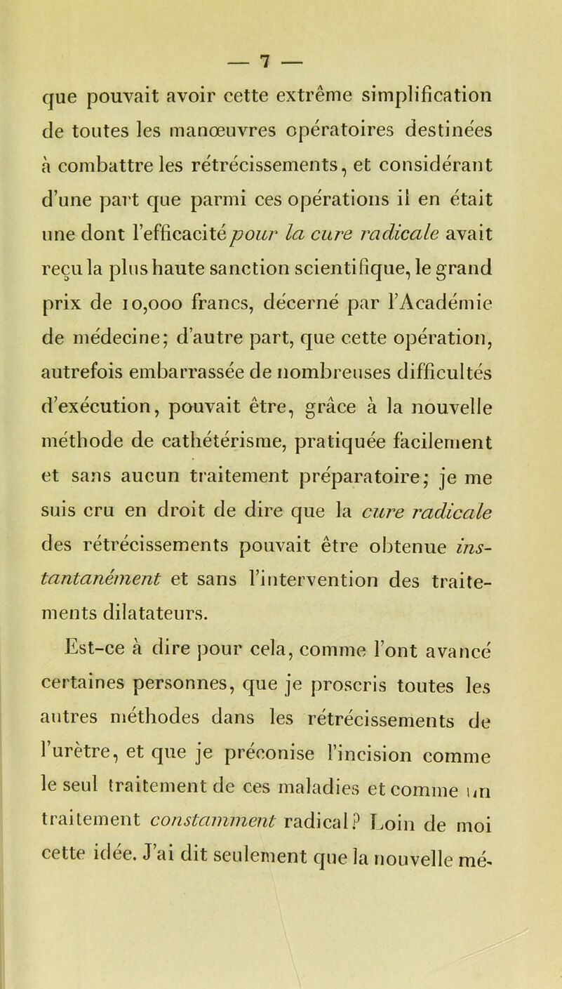 que pouvait avoir cette extrême simplification de toutes les manœuvres opératoires destinées h combattre les rétrécissements, et considérant d’une part que parmi ces opérations il en était une dont l’efficacité pour la cure radicale avait reçu la plus haute sanction scientifique, le grand prix de 10,000 francs, décerné par l’Académie de médecine; d’autre part, que cette opération, autrefois embarrassée de nombreuses difficultés d’exécution, pouvait être, grâce à la nouvelle méthode de cathétérisme, pratiquée facilement et sans aucun traitement préparatoire; je me suis cru en droit de dire que la cure radicale des rétrécissements pouvait être obtenue ins- tantanément et sans l’intervention des traite- ments dilatateurs. Est-ce cà dire pour cela, comme l’ont avancé certaines personnes, que je proscris toutes les autres méthodes dans les rétrécissements de l’urètre, et que je préconise l’incision comme le seul traitement de ces maladies et comme un traitement constamment radical? Loin de moi cetto idee. J ai dit seulement que la nouvelle mé-