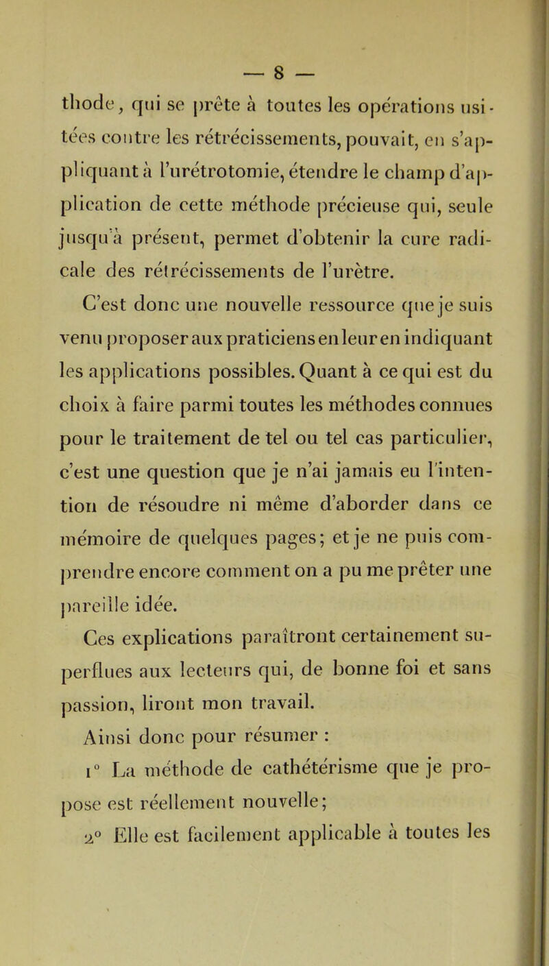 thode, qui se prête à toutes les opérations usi- tées contre les rétrécissements, pouvait, en s’ap- pliquant à l’urétrotomie, étendre le champ d’ap- plication de cette méthode précieuse qui, seule jusqu à présent, permet d’obtenir la cure radi- cale des rétrécissements de l’urètre. C’est donc une nouvelle ressource que je suis venu proposer aux praticiens en leur en indiquant les applications possibles. Quant à ce qui est du choix à faire parmi toutes les méthodes connues pour le traitement de tel ou tel cas particulier, c’est une question que je n’ai jamais eu l’inten- tion de résoudre ni même d’aborder dans ce mémoire de quelques pages; et je ne puis com- prendre encore coin ment on a pu me prêter une pareille idée. Ces explications paraîtront certainement su- perflues aux lecteurs qui, de bonne foi et sans passion, liront mon travail. Ainsi donc pour résumer : i° La méthode de cathétérisme que je pro- pose est réellement nouvelle; 20 Elle est facilement applicable à toutes les