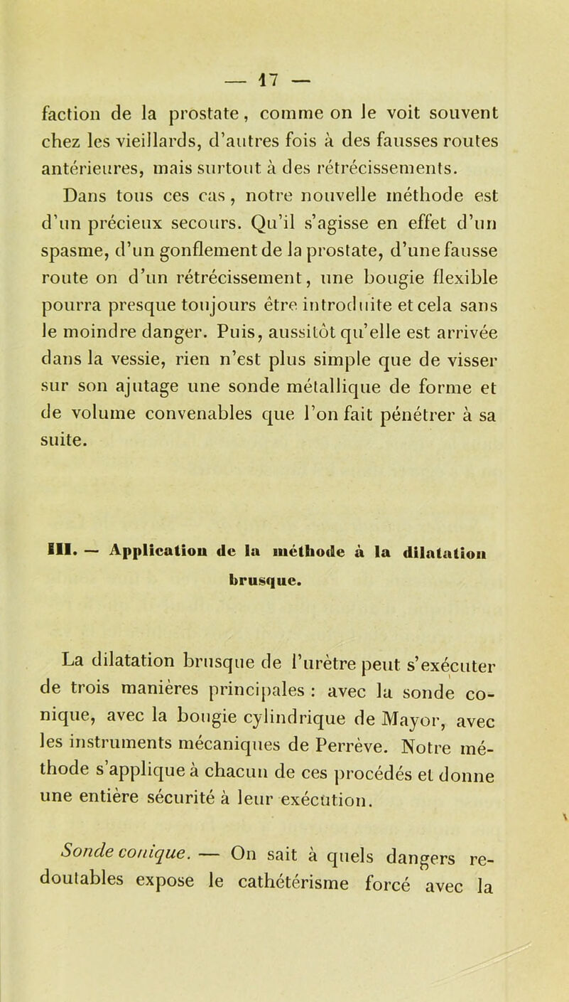 faction de la prostate, comme on Je voit souvent chez les vieillards, d’autres fois à des fausses routes antérieures, mais surtout à des rétrécissements. Dans tous ces cas, notre nouvelle méthode est d’un précieux secours. Qu’il s’agisse en effet d’un spasme, d’un gonflement de la prostate, d’une fausse route on d’un rétrécissement, une bougie flexible pourra presque toujours être introduite et cela sans le moindre danger. Puis, aussitôt qu’elle est arrivée dans la vessie, rien n’est plus simple que de visser sur son ajutage une sonde métallique de forme et de volume convenables que l’on fait pénétrer à sa suite. BII. — Application de la méthode à la dilatation brusque. La dilatation brusque de l’urètre peut s’exécuter de trois manières principales : avec la sonde co- nique, avec la bougie cylindrique de Mayor, avec les instruments mécaniques de Perrève. Notre mé- thode s’applique à chacun de ces procédés et donne une entière sécurité à leur exécution. Soucie conique. — On sait a quels dangers re- doutables expose le cathétérisme forcé avec la