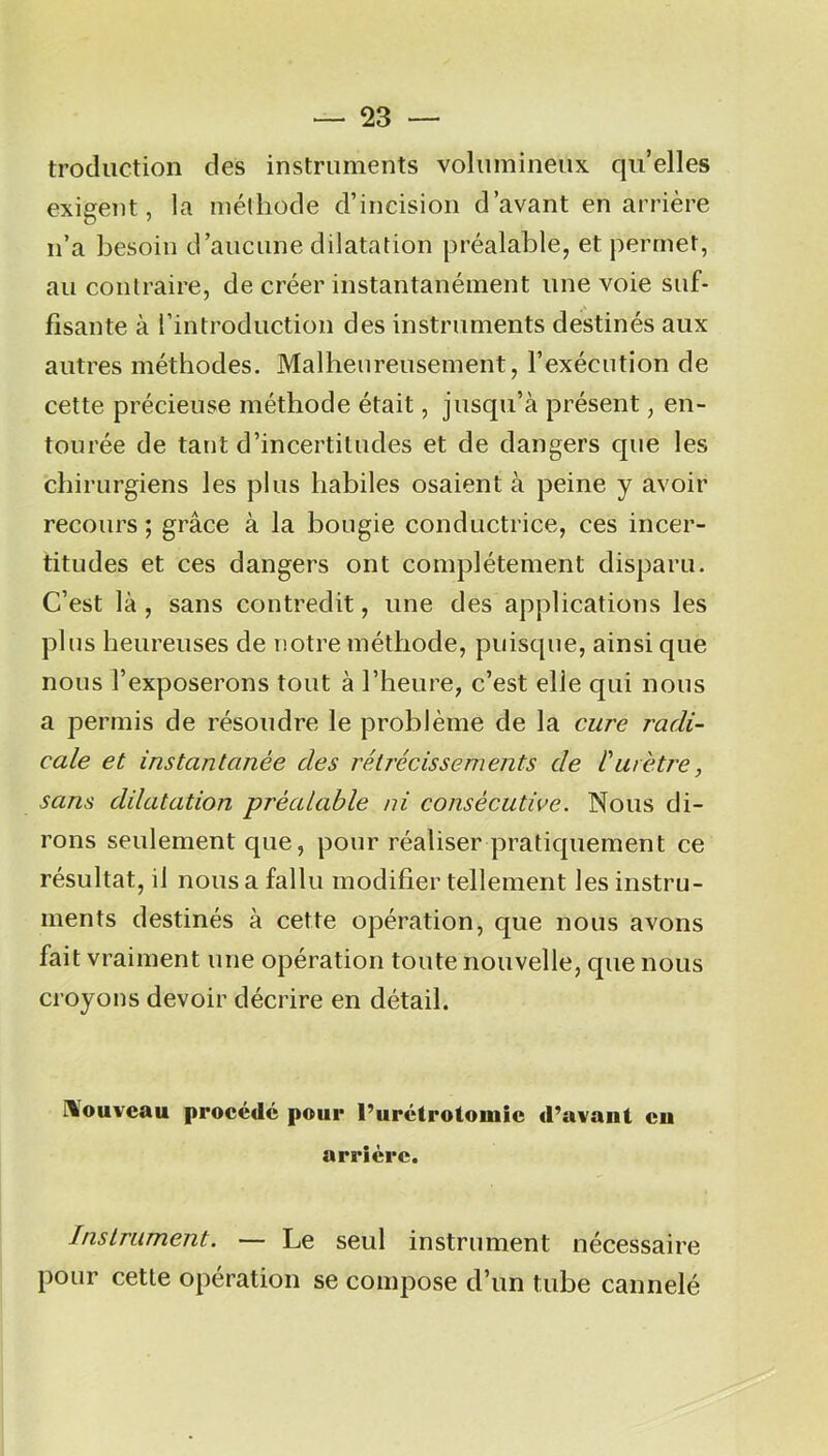 troduction des instruments volumineux quelles exigent, la méthode d’incision d’avant en arrière n’a besoin d’aucune dilatation préalable, et permet, au contraire, de créer instantanément une voie suf- fisante à l’introduction des instruments destinés aux autres méthodes. Malheureusement, l’exécution de cette précieuse méthode était, jusqu’à présent, en- tourée de tant d’incertitudes et de dangers que les chirurgiens les plus habiles osaient à peine y avoir recours ; grâce à la bougie conductrice, ces incer- titudes et ces dangers ont complètement disparu. C’est là , sans contredit, une des applications les plus heureuses de notre méthode, puisque, ainsi que nous l’exposerons tout à l’heure, c’est elle qui nous a permis de résoudre le problème de la cure radi- cale et instantanée des rétrécissements de Curètre, sans dilatation préalable ni consécutive. Nous di- rons seulement que, pour réaliser pratiquement ce résultat, il nous a fallu modifier tellement les instru- ments destinés à cette opération, que nous avons fait vraiment une opération toute nouvelle, cpie nous croyons devoir décrire en détail. Nouveau procédé pour l’urétrotomie d’avant eu arrière. Instrument. — Le seul instrument nécessaire pour cette opération se compose d’un tube cannelé