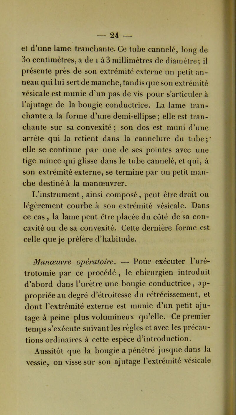 el d’une lame tranchante. Ce tube cannelé, long de 3o centimètres, a de 1 à 3 millimètres de diamètre; il présente près de son extrémité externe un petit an- neau qui lui sert de manche, tandis que son extrémité vésicale est munie d’un pas de vis pour s’articuler à l’ajutage de la bougie conductrice. La lame tran- chante a la forme d’une demi-ellipse; elle est tran- chante sur sa convexité ; son dos est muni d’une arrête qui la retient dans la cannelure du tube;' elle se continue par une de ses pointes avec une tige mince qui glisse dans le tube cannelé, et qui, à son extrémité externe, se termine par un petit man- che destiné à la manœuvrer. L’instrument, ainsi composé, peut être droit ou légèrement courbe à son extrémité vésicale. Dans ce cas, la lame peut être placée du côté de sa con- cavité ou de sa convexité. Cette dernière forme est celle que je préfère d’habitude. Manœuvre opératoire. — Pour exécuter l’uré- trotomie par ce procédé , le chirurgien introduit d’abord dans l’urètre une bougie conductrice, ap- propriée au degré d’étroitesse du rétrécissement, et dont l’extrémité externe est munie d’un petit aju- tage à peine plus volumineux qu’elle. Ce premier temps s’exécute suivant les règles et avec les précau- tions ordinaires à cette espèce d’introduction. Aussitôt que la bougie a pénétré jusque dans la vessie, on visse sur son ajutage l’extrémité vésicale