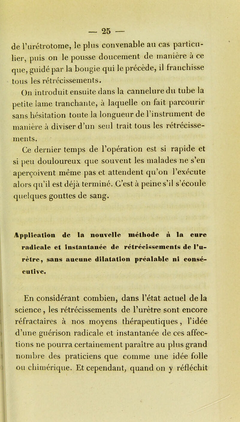 de l’urétrotome, le plus convenable au cas particu- lier, puis on le pousse doucement de manière à ce que, guidé par la bougie qui le précède, il franchisse tous les rétrécissements. On introduit ensuite dans la cannelure du tube la petite lame tranchante, à laquelle on fait parcourir sans hésitation toute la longueur de l’instrument de manière à diviser d’un seul trait tous les rétrécisse- ments. Ce dernier temps de l’opération est si rapide et si peu douloureux que souvent les malades ne s’en aperçoivent même pas et attendent qu’on l’exécute alors qu’il est déjà terminé. C’est à peine s’il s’écoule quelques gouttes de sang. Application de la nouvelle méthode à la cure radicale et instantanée de rétrécissements de l’u- rètre, sans aucune dilatation préalable ni consé- cutive. En considérant combien, dans l’état actuel de la science , les rétrécissements de l’urètre sont encore réfractaires à nos moyens thérapeutiques, l’idée d’une guérison radicale et instantanée de ces affec- tions ne pourra certainement paraître au plus grand nombre des praticiens que comme une idée folle ou chimérique. Et cependant, quand on y réfléchit