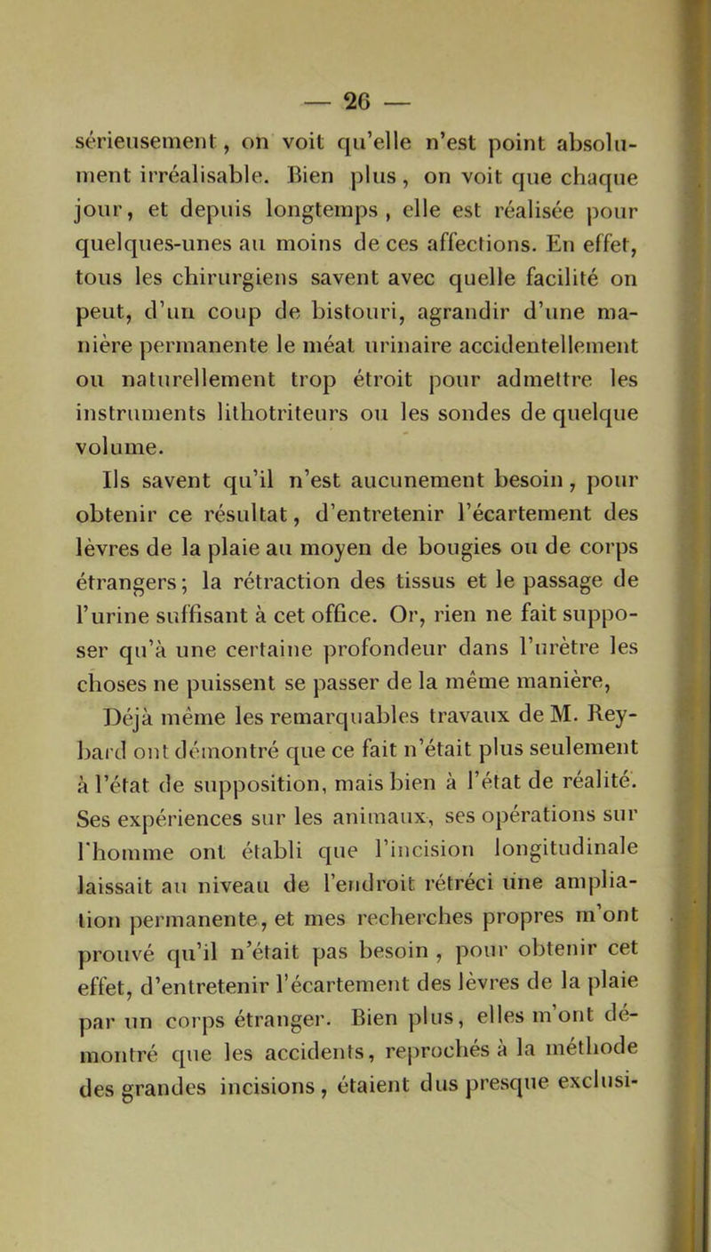 — 2G sérieusement, on voit qu’elle n’est point absolu- ment irréalisable. Bien plus, on voit que chaque jour, et depuis longtemps, elle est réalisée pour quelques-unes au moins de ces affections. En effet, tous les chirurgiens savent avec quelle facilité on peut, d’un coup de bistouri, agrandir d’une ma- nière permanente le méat urinaire accidentellement ou naturellement trop étroit pour admettre les instruments lithotriteurs ou les sondes de quelque volume. Ils savent qu’il n’est aucunement besoin , pour obtenir ce résultat, d’entretenir l’écartement des lèvres de la plaie au moyen de bougies ou de corps étrangers ; la rétraction des tissus et le passage de l’urine suffisant à cet office. Or, rien ne fait suppo- ser qu’à une certaine profondeur dans l’urètre les choses ne puissent se passer de la même manière, Déjà même les remarquables travaux de M. Rey- bard ont démontré que ce fait n’était plus seulement à l’état de supposition, mais bien à l’état de réalité. Ses expériences sur les animaux, ses opérations sur l'homme ont établi que l’incision longitudinale laissait au niveau de l’endroit rétréci une amplia- tion permanente, et mes recherches propres m’ont prouvé qu’il n’était pas besoin , pour obtenir cet effet, d’entretenir l’écartement des lèvres de la plaie par un corps étranger. Bien plus, elles mont dé- montré que les accidents, reprochés à la méthode des grandes incisions, étaient dus presque exclusi-