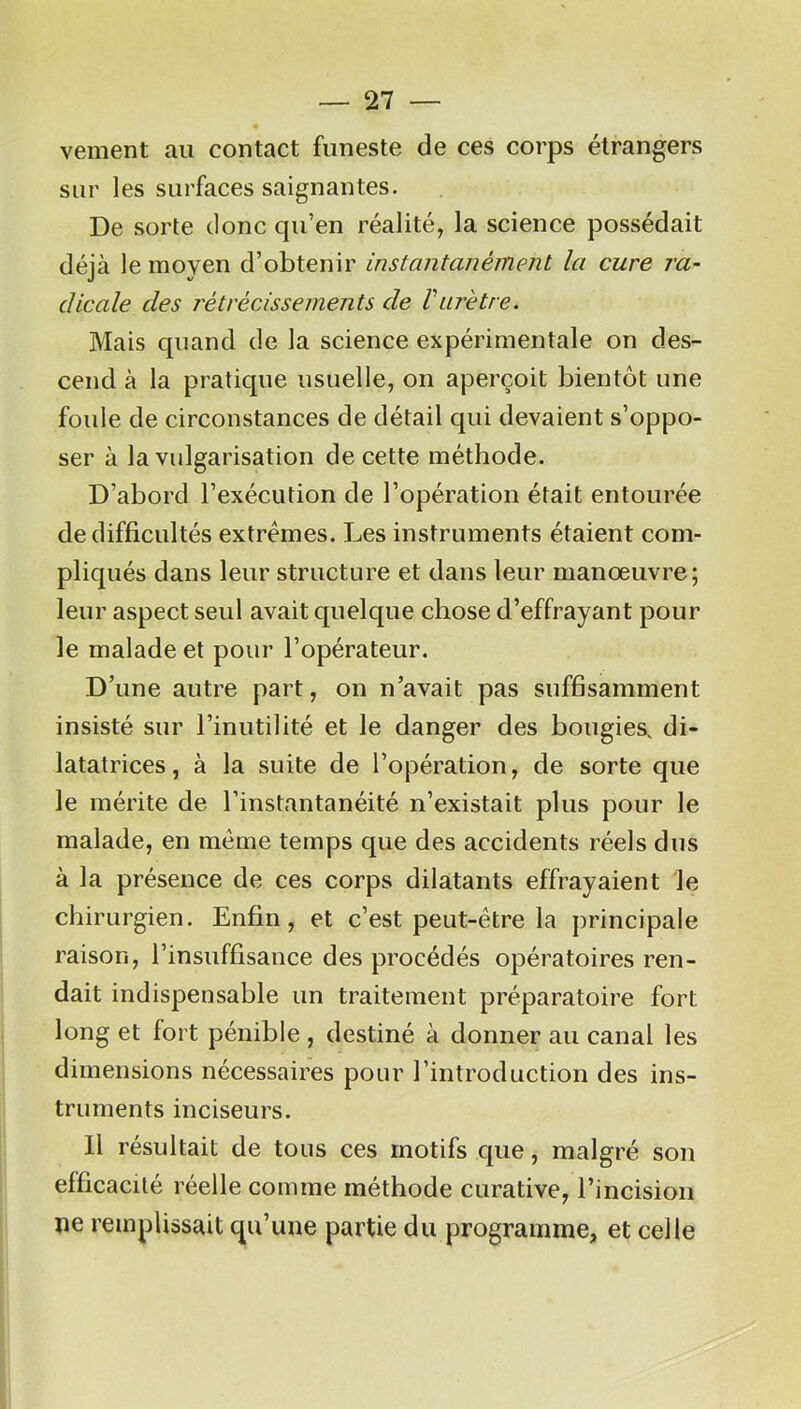 — fi- xement au contact funeste de ces corps étrangers sur les surfaces saignantes. De sorte donc qu’en réalité, la science possédait déjà le moyen d’obtenir instantanément la cure ra- dicale des rétrécissements de l'urètre. Mais quand de la science expérimentale on des- cend à la pratique usuelle, on aperçoit bientôt une foule de circonstances de détail qui devaient s’oppo- ser à la vulgarisation de cette méthode. D’abord l’exécution de l’opération était entourée de difficultés extrêmes. Les instruments étaient com- pliqués dans leur structure et dans leur manœuvre; leur aspect seul avait quelque chose d’effrayant pour le malade et pour l’opérateur. D’une autre part, on n’avait pas suffisamment insisté sur l’inutilité et le danger des bougies, di- latatrices, à la suite de l’opération, de sorte que le mérite de l’instantanéité n’existait plus pour le malade, en même temps que des accidents réels dus à la présence de ces corps dilatants effrayaient le chirurgien. Enfin, et c’est peut-être la principale raison, l’insuffisance des procédés opératoires ren- dait indispensable un traitement préparatoire fort long et fort pénible , destiné à donner au canal les dimensions nécessaires pour l’introduction des ins- truments inciseurs. Il résultait de tous ces motifs que, malgré son efficacité réelle comme méthode curative, l’incision ne remplissait qu’une partie du programme, et celle
