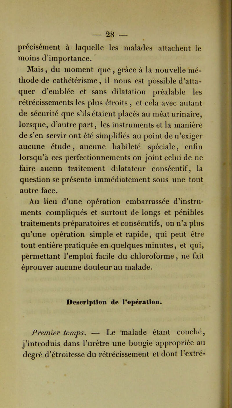2X — précisément à laquelle les malades attachent le moins d’importance. Mais, du moment que, grâce à la nouvelle mé- thode de cathétérisme, il nous est possible d’atta- quer d’emblée et sans dilatation préalable les rétrécissements les plus étroits , et cela avec autant de sécurité que s’ils étaient placés au méat urinaire, lorsque, d’autre part, les instruments et la manière de s’en servir ont été simplifiés au point de n’exiger aucune étude, aucune habileté spéciale, enfin lorsqu’à ces perfectionnements on joint celui de ne faire aucun traitement dilatateur consécutif, la question se présente immédiatement sous une tout autre face. Au lieu d’une opération embarrassée d’instru- ments compliqués et surtout de longs et pénibles traitements préparatoires et consécutifs, on n’a plus qu’une opération simple et rapide, qui peut être tout entière pratiquée en quelques minutes, et qui, permettant l’emploi facile du chloroforme, ne fait éprouver aucune douleur au malade. Description de l’opération. Premier temps. — Le malade étant couché, j’introduis dans l’urètre une bougie appropriée au degré d’étroitesse du rétrécissement et dont l’extré-