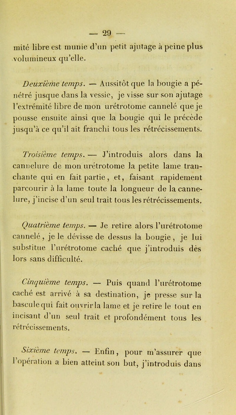 mité libre est munie d’un petit ajutage à peine plus volumineux qu’elle. Deuxieme temps. — Aussitôt que la bougie a pé- nétré jusque dans la vessie, je visse sur son ajutage l’extrémité libre de mon urétrotome cannelé que je pousse ensuite ainsi que la bougie qui le précède jusqu’à ce qu’il ait franchi tous les rétrécissements. Troisième temps. — J’introduis alors dans la cannelure de mon urétrotome la petite lame tran- chante qui en fait partie, et, faisant rapidement parcourir à la lame toute la longueur de la canne- lure, j’incise d’un seul trait tous les rétrécissements. Quatrième temps. — Je retire alors l’urétrotome cannelé, je le dévisse de dessus la bougie, je lui substitue l’urétrotome caché que j’introduis dès lors sans difficulté. Cinquième temps. — Puis quand l’urétrotome caché est arrivé à sa destination, je presse sur la bascule qui fait ouvrir la lame et je retire le tout en incisant d un seul trait et profondément tous les rétrécissements. Sixième temps. — Enfin, pour m’assurer que 1 opération a bien atteint son but, j’introduis dans