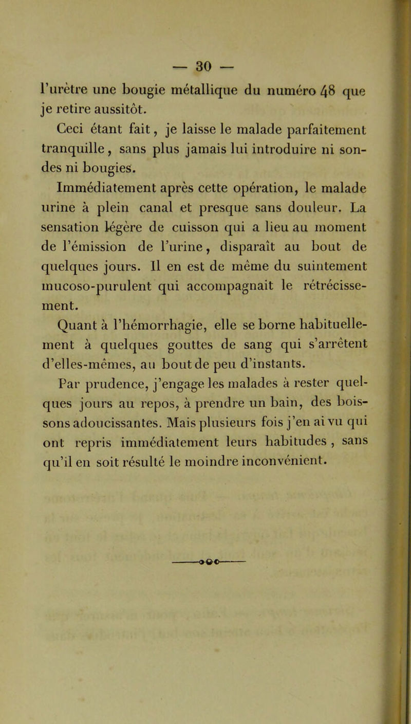 l’urètre une bougie métallique du numéro 48 que je retire aussitôt. Ceci étant fait, je laisse le malade parfaitement tranquille, sans plus jamais lui introduire ni son- des ni bougies. Immédiatement après cette opération, le malade urine à plein canal et presque sans douleur. La sensation légère de cuisson qui a lieu au moment de l’émission de l’urine, disparaît au bout de quelques jours. Il en est de même du suintement mucoso-purulent qui accompagnait le rétrécisse- ment. Quant à l’hémorrhagie, elle se borne habituelle- ment à quelques gouttes de sang qui s’arrêtent d’elles-mêmes, au bout de peu d’instants. Par prudence, j’engage les malades à rester quel- ques jours au repos, à prendre un bain, des bois- sons adoucissantes. Mais plusieurs fois j’en ai vu qui ont repris immédiatement leurs habitudes , sans qu’il en soit résulté le moindre inconvénient. >»©-