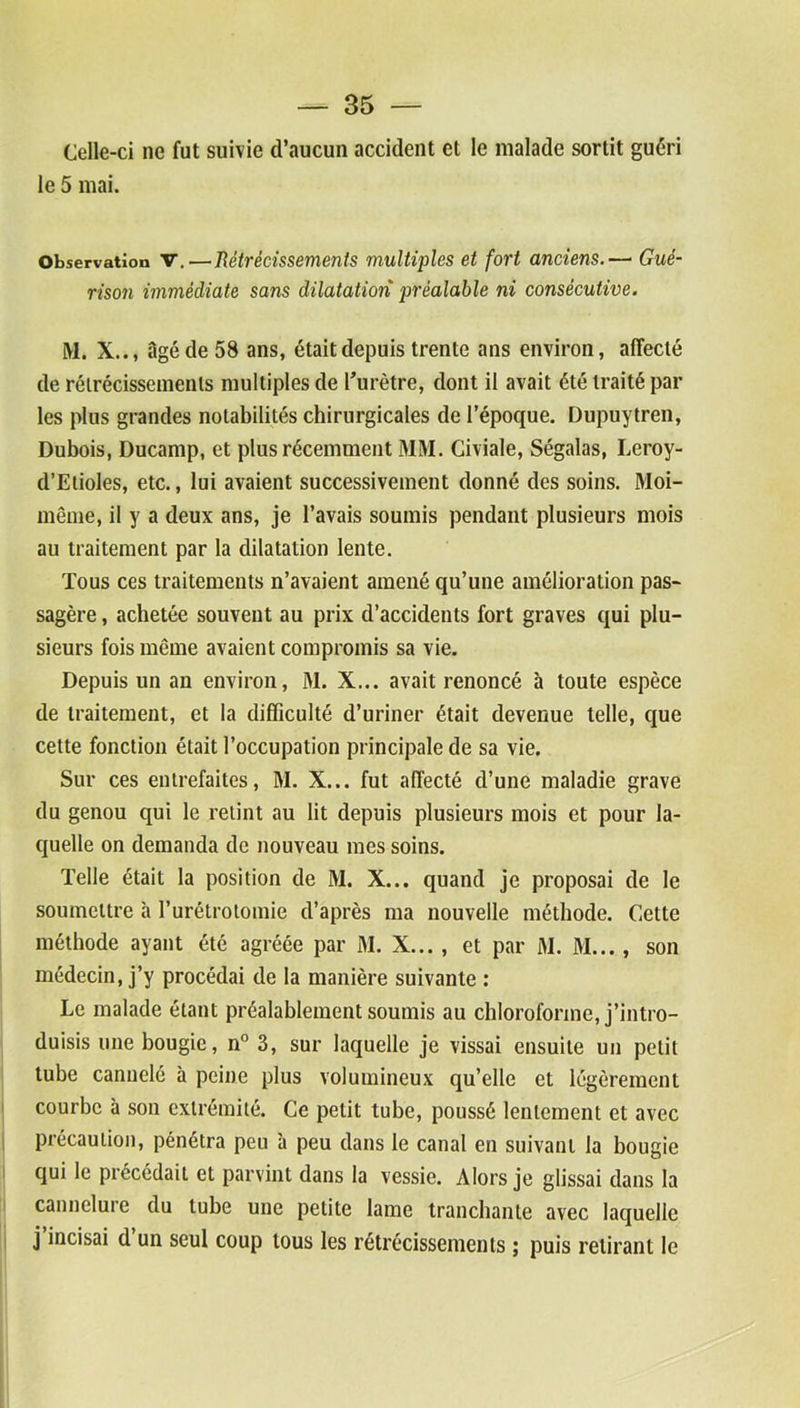Celle-ci ne fut suivie d’aucun accident et le malade sortit guéri le 5 mai. Observation V.—Rétrécissements multiples et fort anciens.—• Gué- rison immédiate sans dilatation préalable ni consécutive. M. X.., âgé de 58 ans, était depuis trente ans environ, affecté de rétrécissements multiples de l’urètre, dont il avait été traité par les plus grandes notabilités chirurgicales de l’époque. Dupuytren, Dubois, Ducamp, et plus récemment MM. Civiale, Ségalas, Leroy- d’Etioles, etc., lui avaient successivement donné des soins. Moi- même, il y a deux ans, je l’avais soumis pendant plusieurs mois au traitement par la dilatation lente. Tous ces traitements n’avaient amené qu’une amélioration pas- sagère , achetée souvent au prix d’accidents fort graves qui plu- sieurs fois même avaient compromis sa vie. Depuis un an environ, M. X... avait renoncé à toute espèce de traitement, et la difficulté d’uriner était devenue telle, que cette fonction était l’occupation principale de sa vie. Sur ces entrefaites, M. X... fut affecté d’une maladie grave du genou qui le retint au lit depuis plusieurs mois et pour la- quelle on demanda de nouveau mes soins. Telle était la position de M. X... quand je proposai de le soumettre à l’urétrotomie d’après ma nouvelle méthode. Cette méthode ayant été agréée par M. X... , et par M. M..., son médecin, j’y procédai de la manière suivante : Le malade étant préalablement soumis au chloroforme, j’intro- duisis une bougie, n° 3, sur laquelle je vissai ensuite un petit tube cannelé à peine plus volumineux qu’elle et légèrement courbe à son extrémité. Ce petit tube, poussé lentement et avec précaution, pénétra peu à peu dans le canal en suivant la bougie qui le précédait et parvint dans la vessie. Alors je glissai dans la cannelure du tube une petite lame tranchante avec laquelle j’incisai d’un seul coup tous les rétrécissements ; puis retirant le