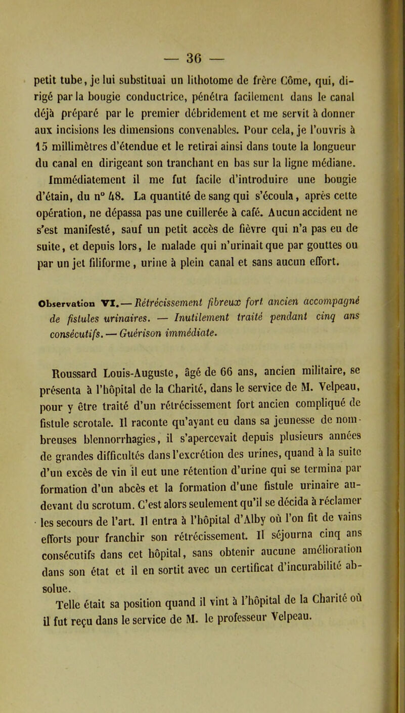 petit tube, je lui substituai un lithotome de frère Côme, qui, di- rigé parla bougie conductrice, pénétra facilement dans le canal déjà préparé par le premier débridement et me servit à donner aux incisions les dimensions convenables. Pour cela, je l’ouvris à 15 millimètres d’étendue et le retirai ainsi dans toute la longueur du canal en dirigeant son tranchant en bas sur la ligne médiane. Immédiatement il me fut facile d’introduire une bougie d’étain, du n° A8. La quantité de sang qui s’écoula, après cette opération, ne dépassa pas une cuillerée à café. Aucun accident ne s’est manifesté, sauf un petit accès de fièvre qui n’a pas eu de suite, et depuis lors, le malade qui n’urinait que par gouttes ou par un jet filiforme, urine à plein canal et sans aucun effort. Observation VI. — Rétrécissement fibreux fort ancien accompagné de fistules urinaires. — Inutilement traité pendant cinq ans consécutifs. — Guérison immédiate. Roussard Louis-Auguste, âgé de 66 ans, ancien militaire, se présenta à l’hôpital de la Charité, dans le service de M. Velpeau, pour y être traité d’un rétrécissement fort ancien compliqué de fistule scrotale. Il raconte qu’ayant eu dans sa jeunesse de nom- breuses blennorrhagies, il s’apercevait depuis plusieurs années de grandes difficultés dans l’excrétion des urines, quand à la suite d’un excès de vin il eut une rétention d’urine qui se termina par formation d’un abcès et la formation d’une fistule urinaire au- devant du scrotum. C’est alors seulement qu’il se décida à réclamei les secours de l’art. Il entra h l’hôpital d’Alby où l’on fit de vains efforts pour franchir son rétrécissement. Il séjourna cinq ans consécutifs dans cet hôpital, sans obtenir aucune amélioration dans son état et il en sortit avec un certificat d’incurabilité ab- solue. Telle était sa position quand il vint h l’hôpital de la Charité où il fut reçu dans le service de M. le professeur Velpeau.