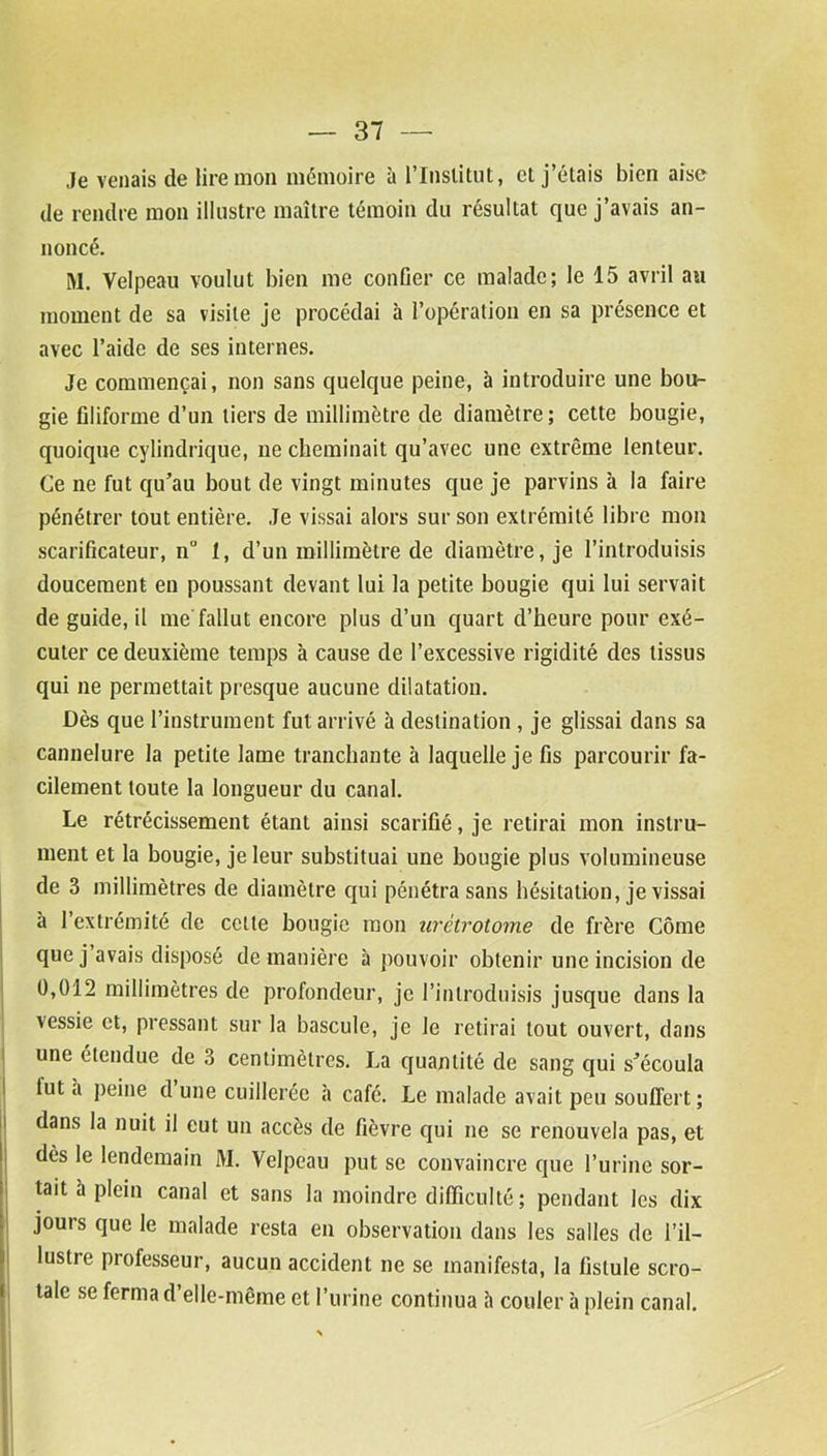 Je venais de lire mon mémoire à l'Institut, et j’étais bien aise de rendre mon illustre maître témoin du résultat que j’avais an- noncé. M. Velpeau voulut bien me confier ce malade; le 15 avril au moment de sa visite je procédai à l’opération en sa présence et avec l’aide de ses internes. Je commençai, non sans quelque peine, à introduire une bou- gie filiforme d’un tiers de millimètre de diamètre; cette bougie, quoique cylindrique, ne cheminait qu’avec une extrême lenteur. Ce ne fut qu’au bout de vingt minutes que je parvins à la faire pénétrer tout entière. Je vissai alors sur son extrémité libre mon scarificateur, n° 1, d’un millimètre de diamètre, je l'introduisis doucement en poussant devant lui la petite bougie qui lui servait de guide, il me fallut encore plus d’un quart d’heure pour exé- cuter ce deuxième temps à cause de l’excessive rigidité des tissus qui ne permettait presque aucune dilatation. Dès que l’instrument fut arrivé h destination , je glissai dans sa cannelure la petite lame tranchante à laquelle je fis parcourir fa- cilement toute la longueur du canal. Le rétrécissement étant ainsi scarifié, je retirai mon instru- ment et la bougie, je leur substituai une bougie plus volumineuse de 3 millimètres de diamètre qui pénétra sans hésitation, je vissai à l’extrémité de cette bougie mon urétrotome de frère Côme que j avais disposé de manière à pouvoir obtenir une incision de 0,012 millimètres de profondeur, je l’introduisis jusque dans la vessie et, pressant sur la bascule, je le retirai tout ouvert, dans une étendue de 3 centimètres. La quantité de sang qui s’écoula lut a peine d une cuillerée à café. Le malade avait peu souffert; dans la nuit il eut un accès de fièvre qui ne se renouvela pas, et dès le lendemain M. Velpeau put se convaincre que l’urine sor- tait à plein canal et sans la moindre difficulté; pendant les dix jours que le malade resta en observation dans les salles de l’il- lustre professeur, aucun accident ne se manifesta, la fistule scro- tale se ferma d’elle-même et l’urine continua à couler à plein canal.