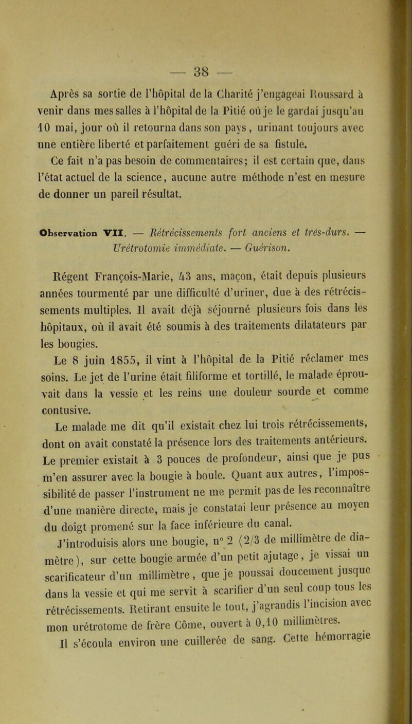 Après sa sortie de l’hôpital de la Charité j’engageai Itonssard à venir dans mes salles à l’hôpital de la Pitié où je le gardai jusqu’au 10 mai, jour où il retourna dans son pays, urinant toujours avec une entière liberté et parfaitement guéri de sa fistule. Ce fait n’a pas besoin de commentaires; il est certain que, dans l’état actuel de la science, aucune autre méthode n’est en mesure de donner un pareil résultat. Observation VII. — Rétrécissements fort anciens et très-durs. — Urétrotomie immédiate. — Guérison. Régent François-Marie, A3 ans, maçon, était depuis plusieurs années tourmenté par une difficulté d’uriner, due à des rétrécis- sements multiples. Il avait déjà séjourné plusieurs fois dans les hôpitaux, où il avait été soumis à des traitements dilatateurs par les bougies. Le 8 juin 1855, il vint à l’hôpital de la Pitié réclamer mes soins. Le jet de l’urine était filiforme et tortillé, le malade éprou- vait dans la vessie et les reins une douleur sourde et comme contusive. Le malade me dit qu’il existait chez lui trois rétrécissements, dont on avait constaté la présence lors des traitements antérieurs. Le premier existait à 3 pouces de profondeur, ainsi que je pus m’en assurer avec la bougie à boule. Quant aux autres, 1 impos- sibilité de passer l’instrument ne me permit pas de les reconnaître d’une manière directe, mais je constatai leur présence au 11105011 du doigt promené sur la face inférieure du canal. J’introduisis alors une bougie, n° 2 (2/3 de millimètre de dia- mètre), sur Cette bougie armée d’un petit ajutage, je vissai un scarificateur d’un millimètre, que je poussai doucement jusque dans la vessie et qui me servit à scarifier d’un seul coup tous les rétrécissements. Retirant ensuite le tout, j’agrandis l’incision avec mon urétrotomc de frère Côme, ouvert à 0,10 millimètres. Il s’écoula environ une cuillerée de sang. Cette hémoiragie