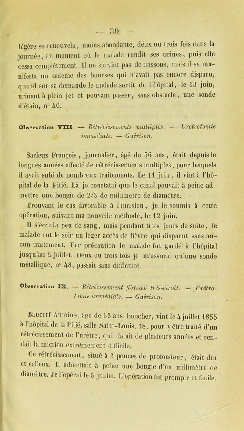 légère se renouvela, moins abondante, deux ou trois fois dans la journée, au moment où le malade rendit ses urines, puis elle cessa complètement. Il ne survint pas de frissons, mais il se ma- nifesta un œdème des bourses qui n’avait pas encore disparu, quand sur sa demande le malade sortit de l’hôpital, le 13 juin, urinant à plein jet et pouvant passer, sans obstacle, une sonde d’étain, n° AO. Observation VIII. — Rétrécissements multiples. — Urétrotomie immédiate. — Guérison. Sarleux François, journalier, âgé de 56 ans, était depuis le longues années affecté de rétrécissements multiples, pour lesquels il avait subi de nombreux traitements. Le 11 juin , il vint à l’hô- pital de la Pitié. Là je constatai que le canal pouvait à peine ad- mettre une bougie de 2/3 de millimètre de diamètre. Trouvant le cas favorable à l’incision, je le soumis à cette opération, suivant ma nouvelle méthode, le 12 juin. Il s’écoula peu de sang, mais pendant trois jours de suite , le malade eut le soir un léger accès de fièvre qui disparut sans au- cun traitement. Par précaution le malade fut gardé à l’hôpital jusqu’au A juillet. Deux ou trois fois je m’assurai qu’une sonde métallique, n° A8, passait sans difficulté. Observation IX. — Rétrécissement fibreux très-étroit. — Urétro- tomie immédiate. — Guérison. Baucerf Antoine, âgé de 33 ans, boucher, vint le A juillet 1855 à 1 hôpital de la Pitié, salle Saint-Louis, 18, pour y être traité d’un rétrécissement de l’urètre, qui datait de plusieurs années et ren- dait la miction extrêmement difficile. Ce rétrécissement, situé à 3 pouces de profondeur, était dur et calleux. Il admettait à peine une bougie d’un millimètre de diamètre. Je l’opérai le 5 juillet. L’opération fut prompte et facile.