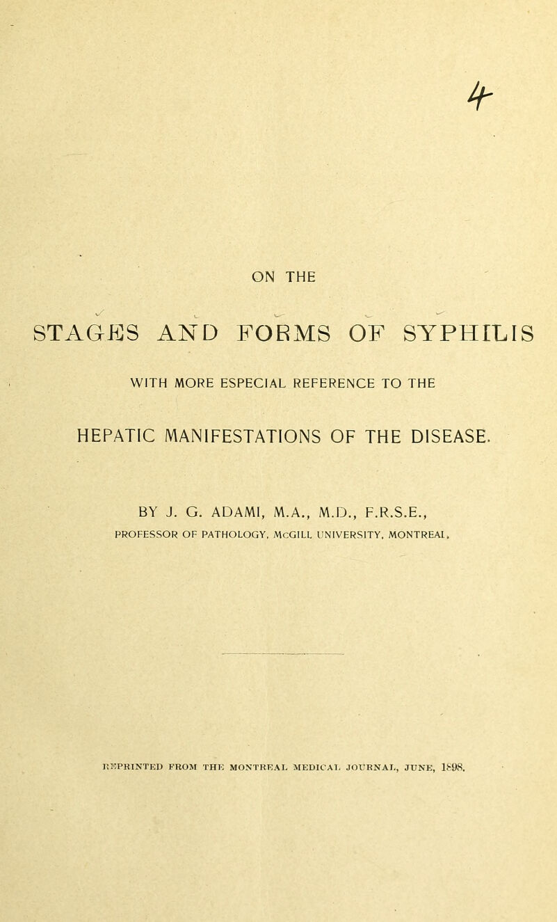 4- ON THE STAGES AND FORMS OF SYPHILIS WITH MORE ESPECIAL REFERENCE TO THE HEPATIC MANIFESTATIONS OF THE DISEASE. BY J. G. ADAMI, M.A., M.D., F.R.S.E., PROFESSOR OF PATHOLOGY, McGILL UNIVERSITY, MONTREAL. REPRINTED FROM THE MONTREAL MEDICAL JOURNAL, JUNE, 1898.