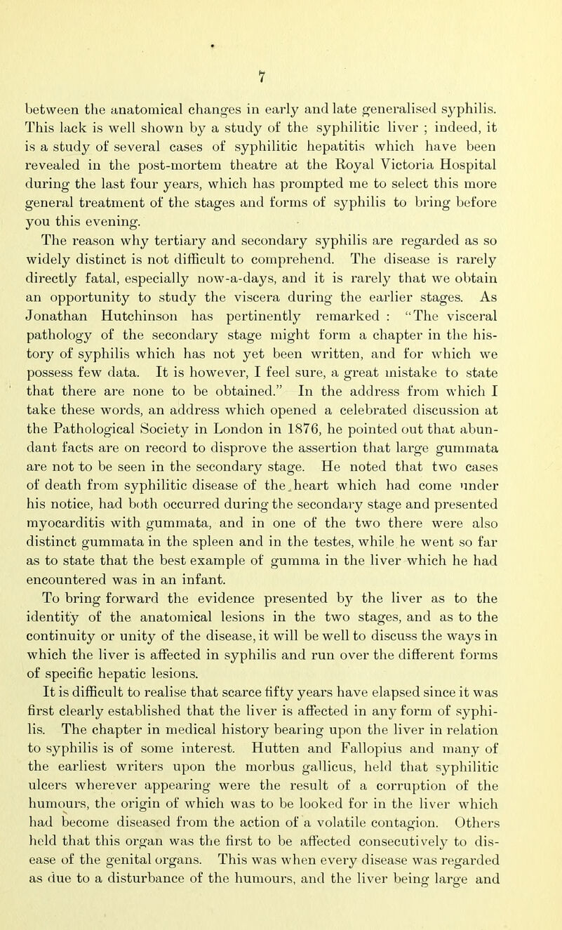 1 between the anatomical changes in early and late generalised syphilis. This lack is well shown by a study of the syphilitic liver ; indeed, it is a study of several cases of syphilitic hepatitis which have been revealed in the post-mortem theatre at the Royal Victoria Hospital during the last four years, which has prompted me to select this more general treatment of the stages and forms of syphilis to bring before you this evening. The reason why tertiary and secondary syphilis are regarded as so widely distinct is not difficult to comprehend. The disease is rarely directly fatal, especially now-a-days, and it is rarely that we obtain an opportunity to study the viscera during the earlier stages. As Jonathan Hutchinson has pertinently remarked : “The visceral pathology of the secondary stage might form a chapter in the his- tory of syphilis which has not yet been written, and for which we possess few data. It is however, I feel sure, a gx-eat mistake to state that there are none to be obtained.” In the address from which I take these woi’ds, an address which opened a celebi'ated discussion at the Pathological Society in London in 1876, he pointed out that abun- dant facts are on record to disprove the assei’tion that large gummata are not to be seen in the secondary stage. He noted that two cases of death from syphilitic disease of the,heart which had come under his notice, had both occurred during the secondary stage and presented myocarditis with gummata, and in one of the two thei'e were also distinct gummata in the spleen and iix the testes, while he went so far as to state that the best example of gumma in the liver which he had encountered was in an infant. To bring forward the evidence pi’esented by the liver as to the identity of the axxatomical lesions in the two stages, and as to the continuity or unity of the disease, it will be well to discuss the ways in which the liver is affected in syphilis and run over the different foi'rns of specific hepatic lesions. It is difficult to realise that scarce fifty years have elapsed since it was first cleaxdy established that the liver is affected in any form of syphi- lis. The chapter in medical history bearing upon the liver in x-elation to syphilis is of some interest. Hutten and Fallopius and many of the eaidiest writers upon the morbus gallicus, held that syphilitic ulcers wherever appearing were the result of a corruption of the humours, the origin of which was to be looked for in the liver which had become diseased from the action of a volatile contagion. Others held that this organ was the first to be affected consecutively to dis- ease of the genital organs. This was when every disease was regarded as due to a disturbance of the humours, and the liver being' large and o o