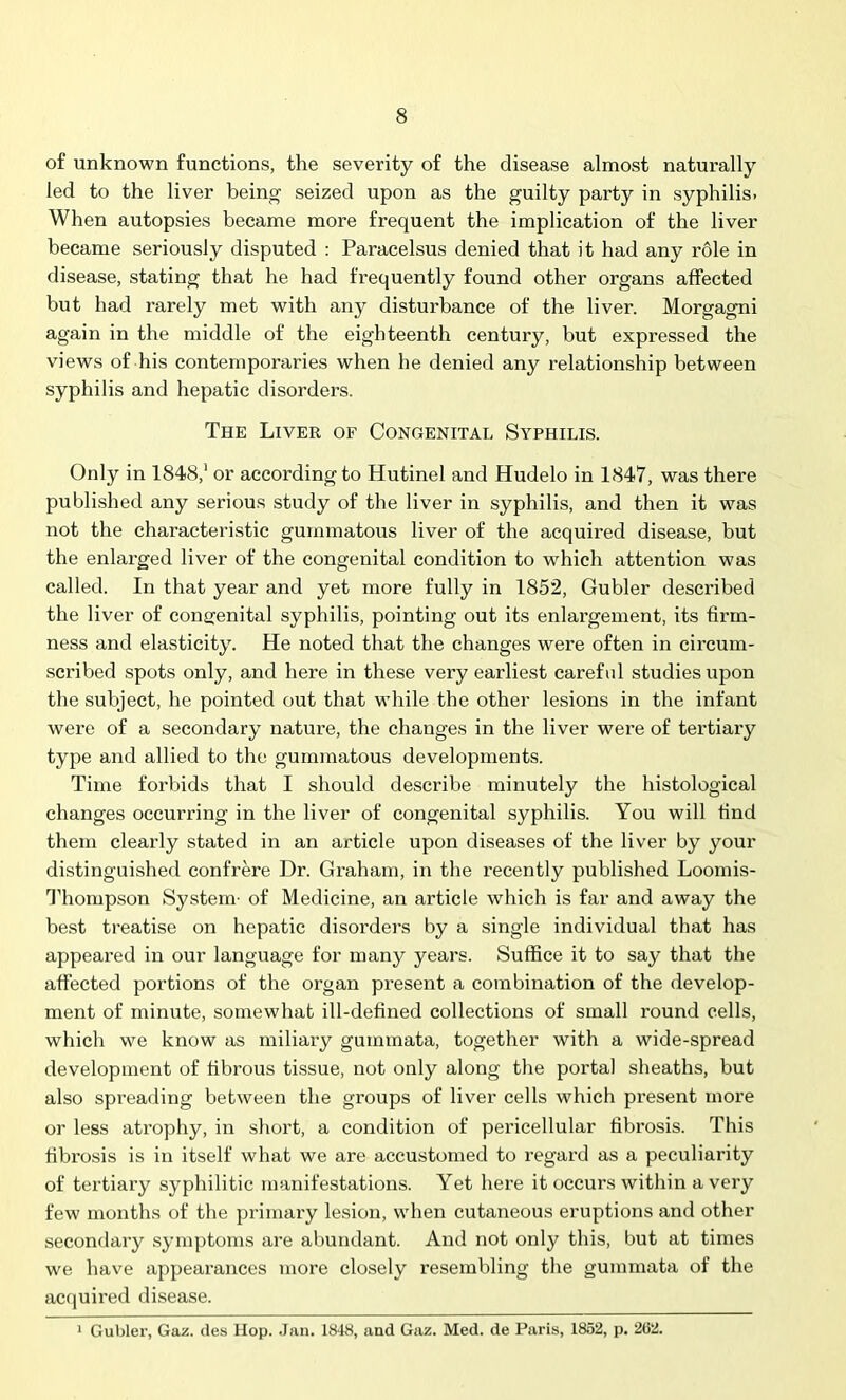 of unknown functions, the severity of the disease almost naturally led to the liver being seized upon as the guilty party in syphilis. When autopsies became more frequent the implication of the liver became seriously disputed : Paracelsus denied that it had any role in disease, stating that he had frequently found other organs affected but had rarely met with any distui'bance of the liver. Morgagni again in the middle of the eighteenth century, but expressed the views of his contemporaries when he denied any relationship between syphilis and hepatic disorders. The Liver of Congenital Syphilis. Only in 1848,1 or according to Hutinel and Hudelo in 1847, was there published any serious study of the liver in syphilis, and then it was not the characteristic gummatous liver of the acquired disease, but the enlarged liver of the congenital condition to which attention was called. In that year and yet more fully in 1852, Gubler described the liver of congenital syphilis, pointing out its enlargement, its firm- ness and elasticity. He noted that the changes were often in circum- scribed spots only, and here in these very earliest careful studies upon the subject, he pointed out that while the other lesions in the infant were of a secondary nature, the changes in the liver were of tertiary type and allied to the gummatous developments. Time forbids that I should describe minutely the histological changes occurring in the liver of congenital syphilis. You will find them clearly stated in an article upon diseases of the liver by your distinguished confrere Dr. Graham, in the recently published Loomis- Thompson System- of Medicine, an article which is far and away the best treatise on hepatic disorders by a single individual that has appeared in our language for many years. Suffice it to say that the affected portions of the organ present a combination of the develop- ment of minute, somewhat ill-defined collections of small round cells, which we know as miliary gummata, together with a wide-spread development of fibrous tissue, not only along the portal sheaths, but also spreading between the groups of liver cells which present more or less atrophy, in short, a condition of pericellular fibrosis. This fibrosis is in itself what we are accustomed to regard as a peculiarity of tertiary syphilitic manifestations. Yet here it occurs within a very few months of the primary lesion, when cutaneous eruptions and other secondary symptoms are abundant. And not only this, but at times we have appearances more closely resembling the gummata of the acquired disease. 1 Gubler, Gaz. des Hop. Jan. 1848, and Gaz. Med. de Paris, 1852, p. 2(52.