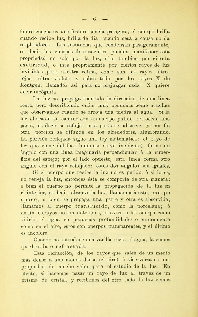 fluorescencia es una fosforescencia pasagera, el cuerpo brilla cuando recibe luz, brilla de dia: cuando cesa la causa no da resplandores. Las sustancias que condensan pasageramente, es decir los cuerpos fluorescentes, pueden manifestar esta propriedad no solo por la luz, sino también por cierta oscuridad, o mas propriamente por ciertos rayos de luz invisibles para nuestra retina, como son los rayos ultra- rojos, ultra - violeta y sobre todo por los rayos X de Rontgen, llamados asi para no prejuzgar nada: X quiere decir incógnita. La luz se propaga tomando la dirección de una linea recta, pero describiendo ondas muy pequeñas como aquellas que observamos cuando se arroja una piedra al agua. Si la luz choca en su camino con un cuerpo pulido, retrocede una parte, es decir se refleja; otra parte se absorve, y por fin otra porción se difunde en los alrededores, alumbrando. La porción reflejada sigue una ley matemática: el rayo de luz que viene del foco luminoso (rayo incidente), forma un ángulo con una linea imaginaria perpendicular á la super- ficie del espejo; por el lado opuesto, esta linea forma otro ángulo con el rayo reflejado: estos dos ángulos son iguales. Si el cuerpo que recibe la luz no es pulido, ó si lo es, no refleja la luz, entonces ésta se comporta de otra manera: ó bien el cuerpo no permite la propagación de la luz en el interior, es decir, absorve la luz; llamamos á este, cuerpo opaco; ó bien se propaga una parte y otra es absorvida; llamamos al cuerpo translúcido, como la porcelana; ó en fin los rayos no son detenidos, atraviesan los cuerpo como vidrio, el agua en pequeñas profundidades o enteramento como en el aire, estos con cuerpos transparentes, y el último es incoloro. Cuando se introduce una varilla recta al agua, la vemos quebrada o refractada. Esta refracción, de los rayos que salen de un medio mas denso á uno menos denso (el aire), ó vice-versa es una propiedad de mucho valor para el estudio de la luz. En efecto, si hacemos pasar un rayo de luz al travez de un prisma de cristal, y recibimos del otro lado la luz vemos