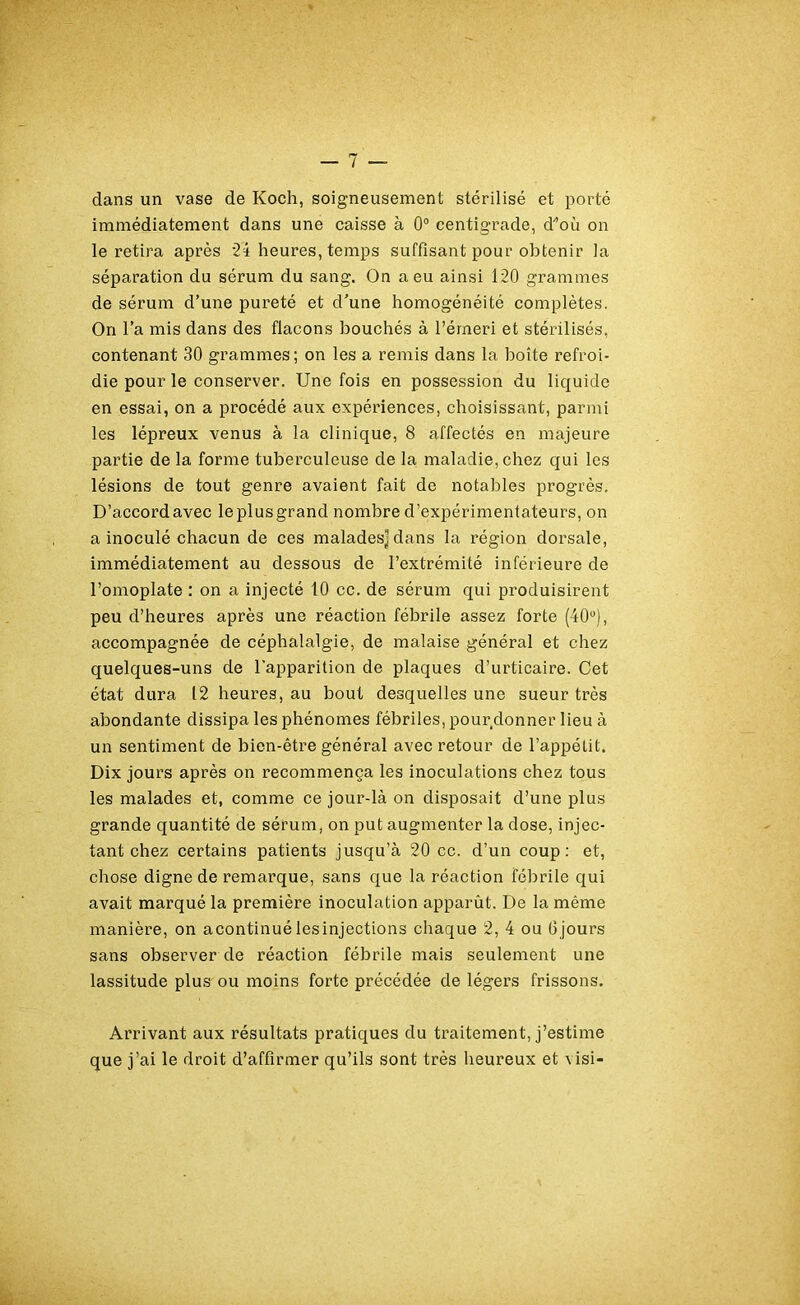 clans un vase de Koch, soigneusement stérilisé et porté immédiatement dans une caisse à 0° centigrade, d^où on le retira après 24 heures, temps suffisant pour obtenir la séparation du sérum du sang. On a eu ainsi 120 grammes de sérum d’une pureté et d'une homogénéité complètes. On l’a mis dans des flacons bouchés à l’émeri et stérilisés, contenant 30 grammes; on les a remis dans la boîte refroi- die pour le conserver. Une fois en possession du liquide en essai, on a procédé aux expériences, choisissant, parmi les lépreux venus à la clinique, 8 affectés en majeure partie de la forme tuberculeuse de la maladie, chez qui les lésions de tout genre avaient fait de notables progrès. D’accordavec leplusgrand nombre d’expérimentateurs, on a inoculé chacun de ces malades]dans la région dorsale, immédiatement au dessous de l’extrémité inférieure de l’omoplate : on a injecté 10 cc. de sérum qui produisirent peu d’heures après une réaction fébrile assez forte (40°), accompagnée de céphalalgie, de malaise général et chez quelques-uns de l’apparition de plaques d’urticaire. Cet état dura 12 heures, au bout desquelles une sueur très abondante dissipa les phénomes fébriles, pour donner lieu à un sentiment de bien-être général avec retour de l’appétit. Dix jours après on recommença les inoculations chez tous les malades et, comme ce jour-là on disposait d’une plus grande quantité de sérum, on put augmenter la dose, injec- tant chez certains patients jusqu’à 20 cc. d’un coup: et, chose digne de remarque, sans que la réaction fébrile qui avait marqué la première inoculation apparût. De la même manière, on acontinué lesinjections chaque 2, 4 ou Ojours sans observer de réaction fébrile mais seulement une lassitude plus ou moins forte précédée de légers frissons. Arrivant aux résultats pratiques du traitement, j’estime que j’ai le droit d’affirmer qu’ils sont très heureux et \isi-