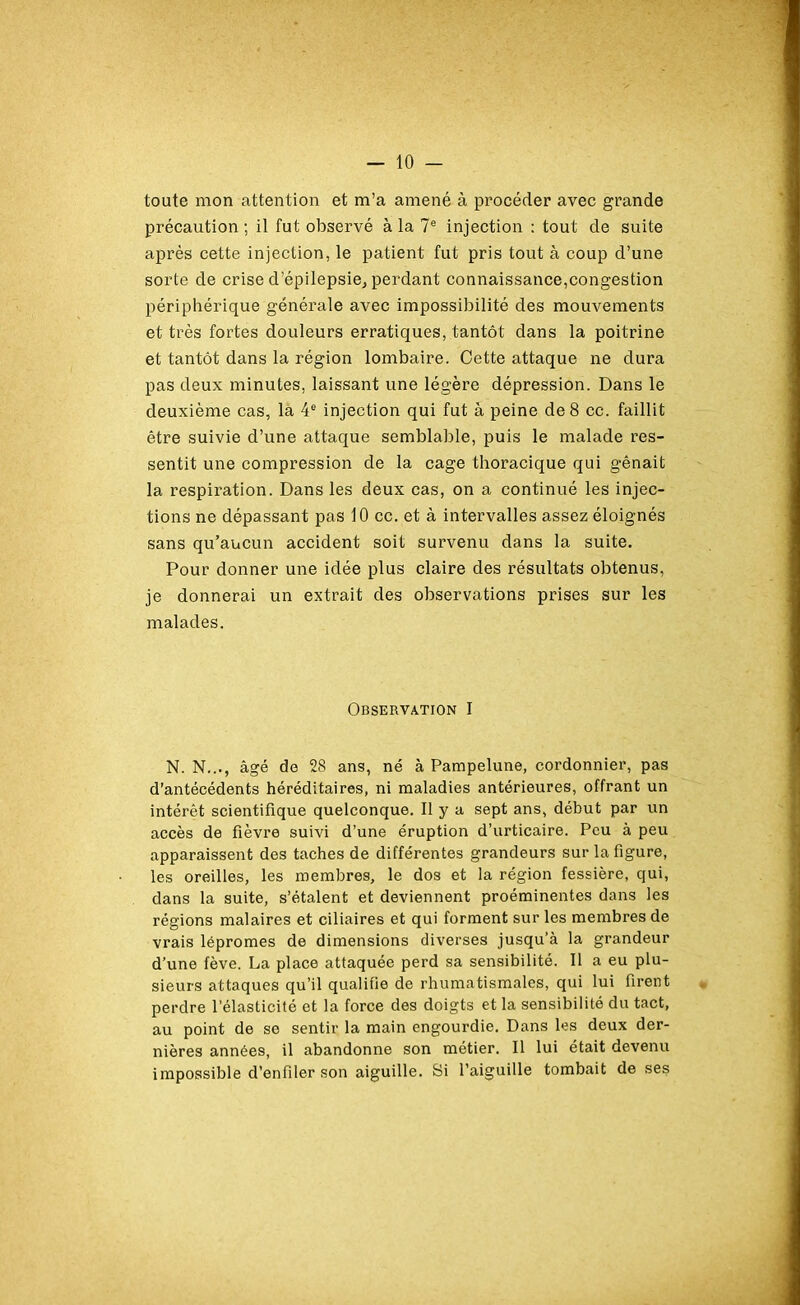 toute mon attention et m’a amené à procéder avec grande précaution ; il fut observé à la 7e injection : tout de suite après cette injection, le patient fut pris tout à coup d’une sorte de crise d’épilepsie, perdant connaissance,congestion périphérique générale avec impossibilité des mouvements et très fortes douleurs erratiques, tantôt dans la poitrine et tantôt dans la région lombaire. Cette attaque ne dura pas deux minutes, laissant une légère dépression. Dans le deuxième cas, la 4e injection qui fut à peine de 8 cc. faillit être suivie d’une attaque semblable, puis le malade res- sentit une compression de la cage thoracique qui gênait la respiration. Dans les deux cas, on a continué les injec- tions ne dépassant pas 10 cc. et à intervalles assez éloignés sans qu’aucun accident soit survenu dans la suite. Pour donner une idée plus claire des résultats obtenus, je donnerai un extrait des observations prises sur les malades. Observation I N. N..., âgé de 28 ans, né à Pampelune, cordonnier, pas d’antécédents héréditaires, ni maladies antérieures, offrant un intérêt scientifique quelconque. Il y a sept ans, début par un accès de fièvre suivi d’une éruption d’urticaire. Peu à peu apparaissent des taches de différentes grandeurs sur la figure, les oreilles, les membres, le dos et la région fessière, qui, dans la suite, s’étalent et deviennent proéminentes dans les régions malaires et ciliaires et qui forment sur les membres de vrais lépromes de dimensions diverses jusqu’à la grandeur d’une fève. La place attaquée perd sa sensibilité. Il a eu plu- sieurs attaques qu’il qualifie de rhumatismales, qui lui firent perdre l’élasticité et la force des doigts et la sensibilité du tact, au point de se sentir la main engourdie. Dans les deux der- nières années, il abandonne son métier. Il lui était devenu impossible d’enfiler son aiguille. Si l’aiguille tombait de ses