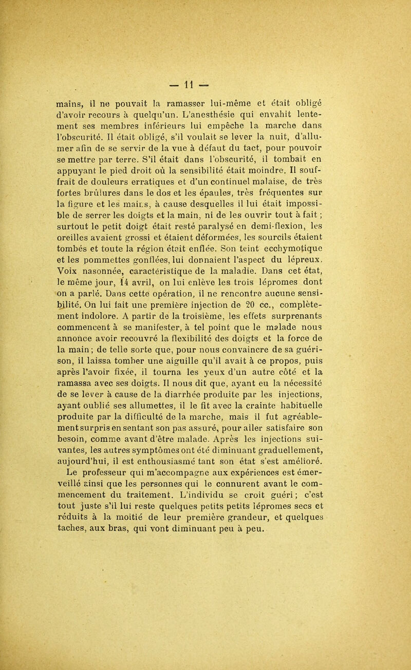 d’avoir recours à quelqu’un. L’anesthésie qui envahit lente- ment ses membres inférieurs lui empêche la marche dans l’obscurité. Il était obligé, s’il voulait se lever la nuit, d’allu- mer afin de se servir de la vue à défaut du tact, pour pouvoir se mettre par terre. S’il était dans l’obscurité, il tombait en appuyant le pied droit où la sensibilité était moindre. Il souf- frait de douleurs erratiques et d’un continuel malaise, de très fortes brûlures dans le dos et les épaules, très fréquentes sur la figure et les mains, à cause desquelles il lui était impossi- ble de serrer les doigts et la main, ni de les ouvrir tout à fait ; surtout le petit doigt était resté paralysé en demi-flexion, les oreilles avaient grossi et étaient déformées, les sourcils étaient tombés et toute la région était enflée. Son teint ecchymotique et les pommettes gonflées, lui donnaient l’aspect du lépreux, Voix nasonnée, caractéristique de la maladie. Dans cet état, le même jour, 14 avril, on lui enlève les trois lépromes dont on a parlé. Dans cette opération, il ne rencontre aucune sensi- bilité. On lui fait une première injection de 20 cc., complète- ment indolore. A partir de la troisième, les effets surprenants commencent à se manifester, à tel point que le malade nous annonce avoir recouvré la flexibilité des doigts et la force de la main; de telle sorte que, pour nous convaincre de sa guéri- son, il laissa tomber une aiguille qu’il avait à ce propos, puis après l’avoir fixée, il tourna les yeux d’un autre côté et la ramassa avec ses doigts. Il nous dit que, ayant eu la nécessité de se lever à cause de la diarrhée produite par les injections, ayant oublié ses allumettes, il le fit avec la crainte habituelle produite par la difficulté de la marche, mais il fut agréable- ment surpris en sentant son pas assuré, pour aller satisfaire son besoin, comme avant d’être malade. Après les injections sui- vantes, les autres symptômes ont été diminuant graduellement, aujourd’hui, il est enthousiasmé tant son état s’est amélioré. Le professeur qui m’accompagne aux expériences est émer- veillé ainsi que les personnes qui le connurent avant le com- mencement du traitement. L’individu se croit guéri; c’est tout juste s’il lui reste quelques petits petits lépromes secs et réduits à la moitié de leur première grandeur, et quelques taches, aux bras, qui vont diminuant peu à peu.