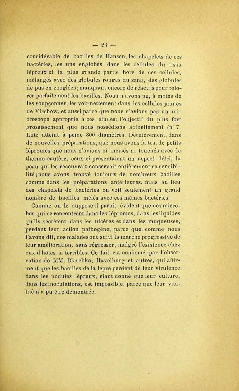 considérable de bacilles de Hansen, les chapelets de ces bactéries, les uns englobés dans les cellules du tissu lépreux et la plus grande partie hors de ces cellules, mélangés avec des globules rouges du sang, des globules de pus en zooglées; manquant encore de réactifs pour colo- rer parfaitement les bacilles. Nous n’avons pu, à moins de les soupçonner, les voir nettement dans les cellules jaunes de Virchow, et aussi parce que nous n’avions pas un mi- croscope approprié à ces études; l’objectif du plus fort grossissement que nous possédions actuellement (n° 7, Lutz) atteint à peine 800 diamètres. Dernièrement, dans de nouvelles préparations, que nous avons faites, de petits lépromes que nous n’avions ni incisés ni touchés avec le thermo-cautère, ceux-ci présentaient un aspect flétri, la peau qui les recouvrait conservait entièrement sa sensibi- lité; nous avons trouvé toujours de nombreux bacilles comme dans les préparations antérieures, mais au lieu des chapelets de bactéries on voit seulement un grand nombre de bacilles mêlés avec ces mêmes bactéries. Comme on le suppose il paraît évident que ces micro- bes qui se rencontrent dans les lépromes, dans les liquides qu’ils sécrètent, dans les ulcères et dans les muqueuses, perdent leur action pathogène, parce que, comme nous l’avons dit, nos malades ont suivi la marche progressive de leur amélioration, sans régresser, malgré l’existence chez eux d’hôtes si terribles. Ce fait est confirmé par l’obser- vation de MM. Blaschko, Havelburg et autres, qui affir- ment que les bacilles de la lèpre perdent de leur virulence dans les nodules lépreux, étant donné que leur culture, dans les inoculations, est impossible, parce que leur vita- lité n’a pu être démontrée.