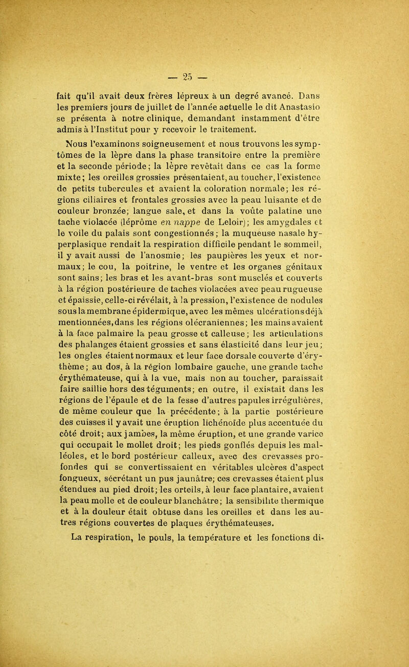 fait qu’il avait deux frères lépreux à un degré avancé. Dans les premiers jours de juillet de l’année actuelle le dit Anastasio se présenta à notre clinique, demandant instamment d’être admis à l’Institut pour y recevoir le traitement. Nous l’examinons soigneusement et nous trouvons les symp- tômes de la lèpre dans la phase transitoire entre la première et la seconde période; la lèpre revêtait dans ce cas la forme mixte; les oreilles grossies présentaient, au toucher, l’existence de petits tubercules et avaient la coloration normale; les ré- gions ciliaires et frontales grossies avec la peau luisante et de couleur bronzée; langue sale, et dans la voûte palatine une tache violacée (léprôme en nappe de Leloir); les amygdales et le voile du palais sont congestionnés; la muqueuse nasale hy- perplasique rendait la respiration difficile pendant le sommeil, il y avait aussi de l’anosmie; les paupières les yeux et nor- maux; le cou, la poitrine, le ventre et les organes génitaux sont sains; les bras et les avant-bras sont musclés et couverts à la région postérieure de taches violacées avec peau rugueuse et épaissie, celle-ci révélait, à la pression, l’existence de nodules sous lamembrane épidermique, avec les mêmes ulcérations déjà mentionnées,dans les régions olécraniennes; les mains avaient à la face palmaire la peau grosse et calleuse; les articulations des phalanges étaient grossies et sans élasticité dans leur jeu; les ongles étaient normaux et leur face dorsale couverte d’éry- thème; au dos, à la région lombaire gauche, une grande tache érythémateuse, qui à la vue, mais non au toucher, paraissait faire saillie hors des téguments; en outre, il existait dans les régions de l’épaule et de la fesse d’autres papules irrégulières, de même couleur que la précédente; à la partie postérieure des cuisses il y avait une éruption lichénoïde plus accentuée du côté droit; aux jambes, la même éruption, et une grande varice qui occupait le mollet droit; les pieds gonflés depuis les mal- léoles, et le bord postérieur calleux, avec des crevasses pro- fondes qui se convertissaient en véritables ulcères d’aspect fongueux, sécrétant un pus jaunâtre; ces crevasses étaient plus étendues au pied droit; les orteils, à leur face plantaire, avaient la peau molle et de couleur blanchâtre; la sensibilité thermique et à la douleur était obtuse dans les oreilles et dans les au- tres régions couvertes de plaques érythémateuses. La respiration, le pouls, la température et les fonctions di-