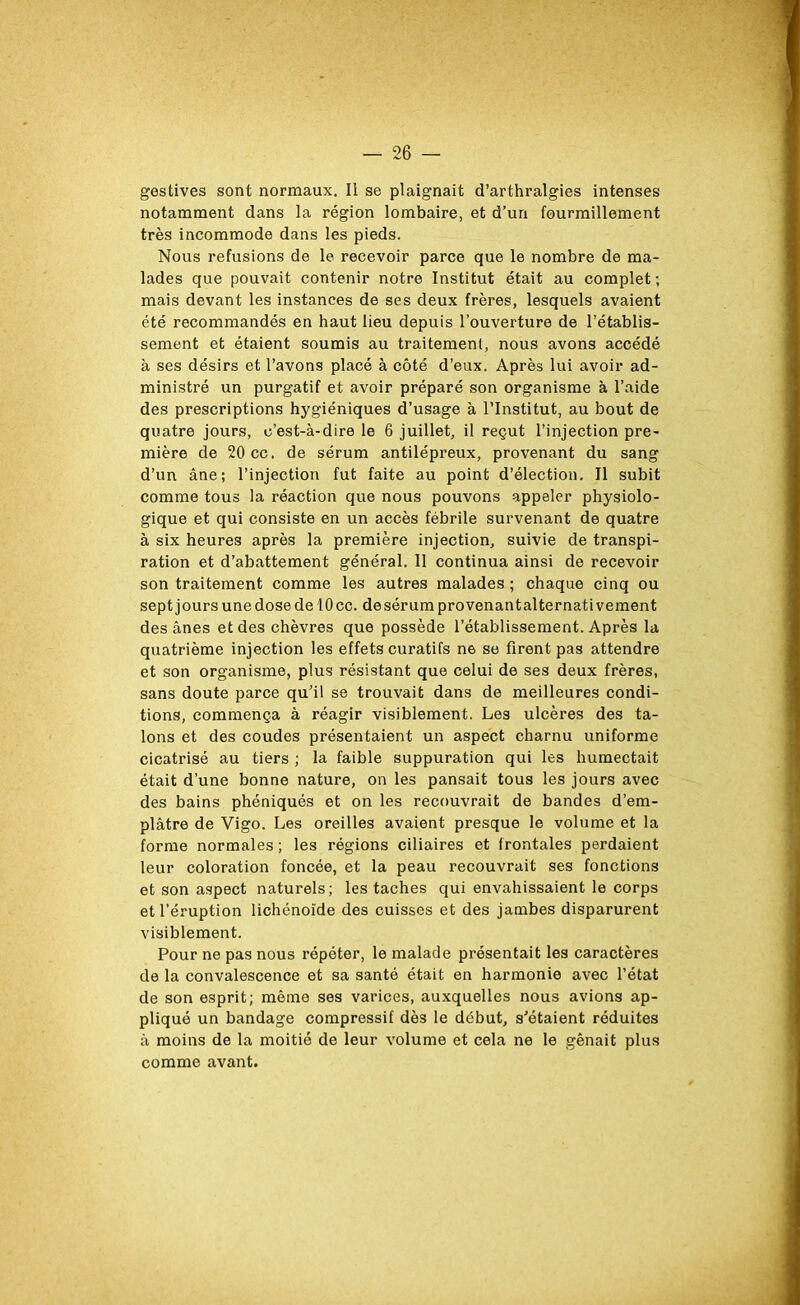 gestives sont normaux. Il se plaignait d’arthralgies intenses notamment dans la région lombaire, et d’un fourmillement très incommode dans les pieds. Nous refusions de le recevoir parce que le nombre de ma- lades que pouvait contenir notre Institut était au complet ; mais devant les instances de ses deux frères, lesquels avaient été recommandés en haut lieu depuis l’ouverture de l’établis- sement et étaient soumis au traitement, nous avons accédé à ses désirs et l’avons placé à côté d’eux. Après lui avoir ad- ministré un purgatif et avoir préparé son organisme à l’aide des prescriptions hygiéniques d’usage à l’Institut, au bout de quatre jours, c’est-à-dire le 6 juillet, il reçut l’injection pre- mière de 20 cc. de sérum antilépreux, provenant du sang d’un âne; l’injection fut faite au point d’élection. Il subit comme tous la réaction que nous pouvons appeler physiolo- gique et qui consiste en un accès fébrile survenant de quatre à six heures après la première injection, suivie de transpi- ration et d’abattement général. 11 continua ainsi de recevoir son traitement comme les autres malades ; chaque cinq ou sept jours une dose de 10 cc. de sérum provenant alternativement des ânes et des chèvres que possède l’établissement. Après la quatrième injection les effets curatifs ne se firent pas attendre et son organisme, plus résistant que celui de ses deux frères, sans doute parce qu’il se trouvait dans de meilleures condi- tions, commença à réagir visiblement. Les ulcères des ta- lons et des coudes présentaient un aspect charnu uniforme cicatrisé au tiers ; la faible suppuration qui les humectait était d’une bonne nature, on les pansait tous les jours avec des bains phéniqués et on les recouvrait de bandes d’em- plâtre de Vigo. Les oreilles avaient presque le volume et la forme normales ; les régions ciliaires et frontales perdaient leur coloration foncée, et la peau recouvrait ses fonctions et son aspect naturels; les taches qui envahissaient le corps et l’éruption lichénoïde des cuisses et des jambes disparurent visiblement. Pour ne pas nous répéter, le malade présentait les caractères de la convalescence et sa santé était en harmonie avec l’état de son esprit; même ses varices, auxquelles nous avions ap- pliqué un bandage compressif dès le début, s’étaient réduites à moins de la moitié de leur volume et cela ne le gênait plus comme avant.