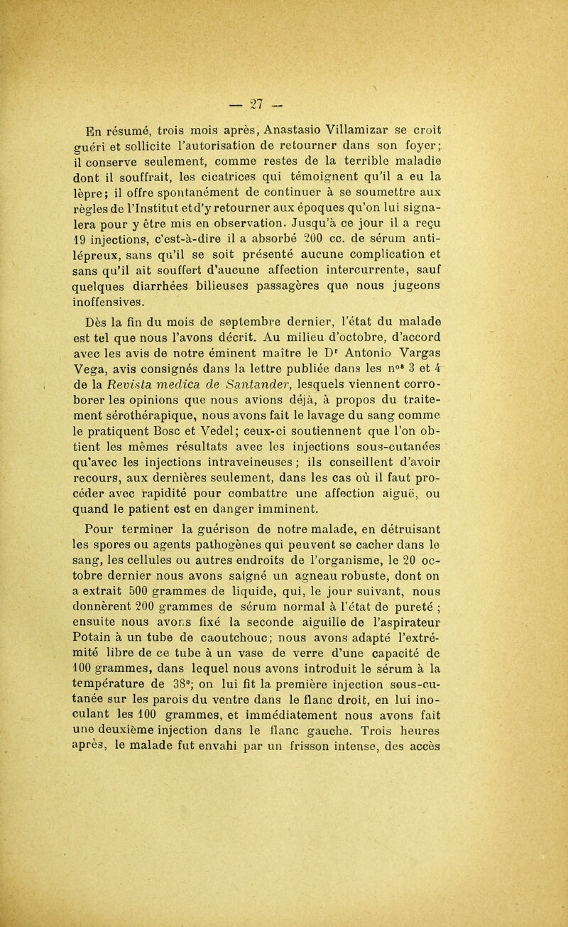 En résumé, trois mois après, Anastasio Villamizar se croit guéri et sollicite l’autorisation de retourner dans son foyer; il conserve seulement, comme restes de la terrible maladie dont il souffrait, les cicatrices qui témoignent qu’il a eu la lèpre; il offre spontanément de continuer à se soumettre aux règles de l’Institut etd’y retourner aux époques qu’on lui signa- lera pour y être mis en observation. Jusqu’à ce jour il a reçu 19 injections, c’est-à-dire il a absorbé 200 cc. de sérum anti- lépreux, sans qu’il se soit présenté aucune complication et sans qu’il ait souffert d’aucune affection intercurrente, sauf quelques diarrhées bilieuses passagères que nous jugeons inoffensives. Dès la fin du mois de septembre dernier, l’état du malade est tel que nous l’avons décrit. Au milieu d’octobre, d’accord avec les avis de notre éminent maître le Dr Antonio Vargas Vega, avis consignés dans la lettre publiée dans les n°* 3 et 4 de la Revista meclica de Santander, lesquels viennent corro- borer les opinions que nous avions déjà, à propos du traite- ment sérothérapique, nous avons fait le lavage du sang comme le pratiquent Bosc et Vedel; ceux-ci soutiennent que l’on ob- tient les mêmes résultats avec les injections sous-cutanées qu'avec les injections intraveineuses ; ils conseillent d’avoir recours, aux dernières seulement, dans les cas où il faut pro- céder avec rapidité pour combattre une affection aigue, ou quand le patient est en danger imminent. Pour terminer la guérison de notre malade, en détruisant les spores ou agents pathogènes qui peuvent se cacher dans le sang, les cellules ou autres endroits de l’organisme, le 20 oc- tobre dernier nous avons saigné un agneau robuste, dont on a extrait 500 grammes de liquide, qui, le jour suivant, nous donnèrent 200 grammes de sérum normal à l’état de pureté ; ensuite nous avons fixé la seconde aiguille de l’aspirateur Potain à un tube de caoutchouc; nous avons adapté l’extré- mité libre de ce tube à un vase de verre d’une capacité de 100 grammes, dans lequel nous avons introduit le sérum à la température de 38°; on lui fit la première injection sous-cu- tanée sur les parois du ventre dans le flanc droit, en lui ino- culant les 100 grammes, et immédiatement nous avons fait une deuxième injection dans le liane gauche. Trois heures après, le malade fut envahi par un frisson intense, des accès