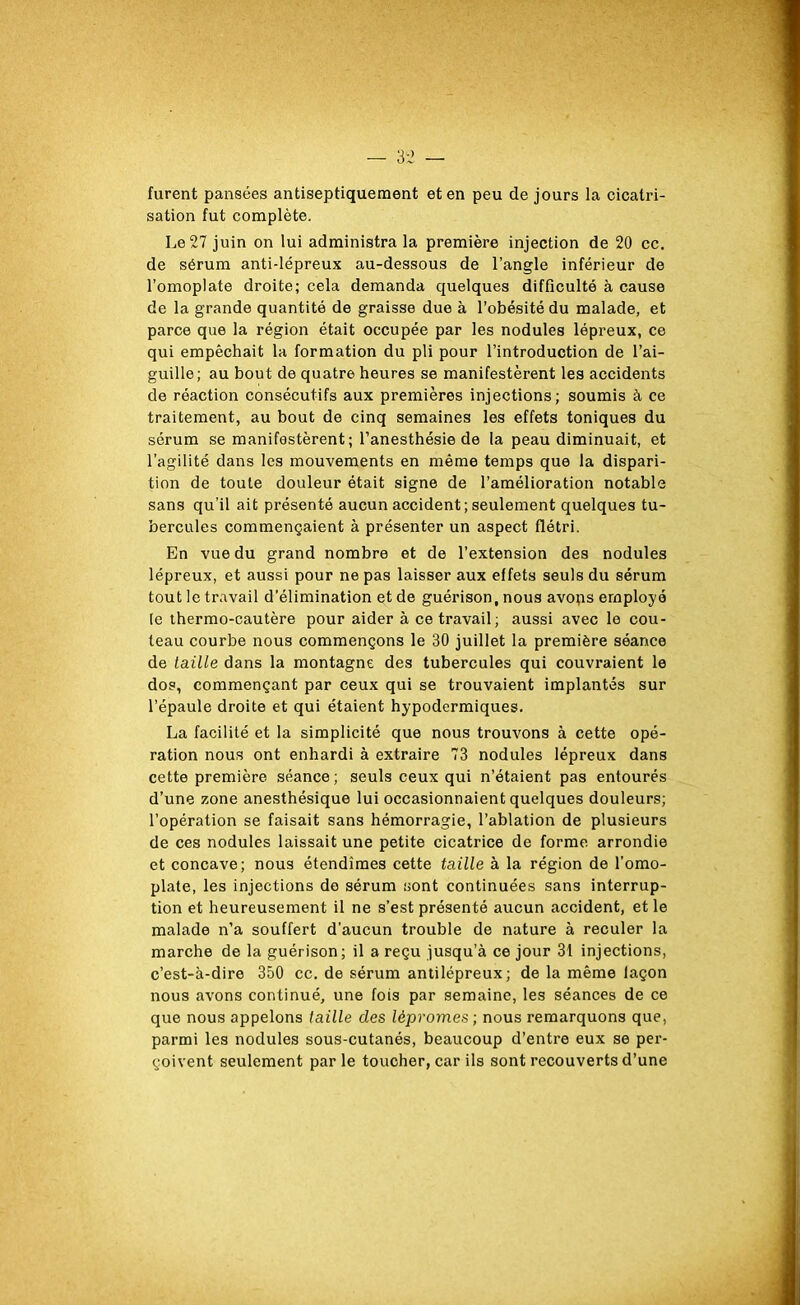 furent pansées antiseptiquement et en peu de jours la cicatri- sation fut complète. Le 27 juin on lui administra la première injection de 20 cc. de sérum anti-lépreux au-dessous de l’angle inférieur de l’omoplate droite; cela demanda quelques difficulté à cause de la grande quantité de graisse due à l’obésité du malade, et parce que la région était occupée par les nodules lépreux, ce qui empêchait la formation du pli pour l’introduction de l’ai- guille; au bout de quatre heures se manifestèrent les accidents de réaction consécutifs aux premières injections; soumis à ce traitement, au bout de cinq semaines les effets toniques du sérum se manifestèrent ; l’anesthésie de la peau diminuait, et l’agilité dans les mouvements en même temps que la dispari- tion de toute douleur était signe de l’amélioration notable sans qu’il ait présenté aucun accident ; seulement quelques tu- bercules commençaient à présenter un aspect flétri. En vue du grand nombre et de l’extension des nodules lépreux, et aussi pour ne pas laisser aux effets seuls du sérum tout le travail d’élimination et de guérison, nous avops employé (e thermo-cautère pour aider à ce travail; aussi avec le cou- teau courbe nous commençons le 30 juillet la première séance de taille dans la montagne des tubercules qui couvraient le dos, commençant par ceux qui se trouvaient implantés sur l’épaule droite et qui étaient hypodermiques. La facilité et la simplicité que nous trouvons à cette opé- ration nous ont enhardi à extraire 73 nodules lépreux dans cette première séance; seuls ceux qui n’étaient pas entourés d’une zone anesthésique lui occasionnaient quelques douleurs; l’opération se faisait sans hémorragie, l’ablation de plusieurs de ces nodules laissait une petite cicatrice de forme arrondie et concave; nous étendîmes cette taille à la région de l’omo- plate, les injections de sérum sont continuées sans interrup- tion et heureusement il ne s’est présenté aucun accident, et le malade n’a souffert d’aucun trouble de nature à reculer la marche de la guérison; il a reçu jusqu’à ce jour 31 injections, c’est-à-dire 350 cc. de sérum antilépreux; de la même laçon nous avons continué, une fois par semaine, les séances de ce que nous appelons taille des lèpromes ; nous remarquons que, parmi les nodules sous-cutanés, beaucoup d’entre eux se per- çoivent seulement parle toucher, car ils sont recouverts d’une