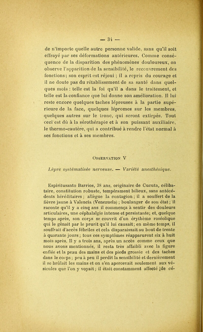 de n’importe quelle autre personne valide, sans qu’il soit effrayé par ses déformations antérieures. Comme consé- quence de la disparition des phénomènes douloureux, on observe l’apparition de la sensibilité, le recouvrement des fonctions; son esprit est réjoui ; il a repris du courage et il ne doute pas du rétablissement de sa santé dans quel- ques mois : telle est la foi qu’il a dans le traitement, et telle est la confiance que lui donne son amélioration. Il lui reste encore quelques taches lépreuses à la partie supé- rieure de la face, quelques lépromes sur les membres, quelques autres sur le tronc, qui seront extirpés. Tout ceci est dû à la sérothérapie et à son puissant auxiliaire, le thermo-cautère, qui a contribué à rendre l’état normal à ses fonctions et à ses membres. Observation V Lèpre systématisée nerveuse. — Variété anesthésique. Espirilusanto Barrios, 38 ans, originaire de Cucuta, céliba- taire, constitution robuste, tempérament bilieux, sans antécé- dents héréditaires ; allègue la contagion ; il a souffert de la fièvre jaune à Valencia (Venezuela) ; boulanger de son état; il raconte qu’il y a cinq ans il commença à sentir des douleurs articulaires, une céphalalgie intense et persistante; et, quelque temps après, son corps se couvrit d’un érythème roséolique qui le gênait par le prurit qu’il lui causait; en même temps, il souffrait d’accès fébriles et cela disparaissait au bout de trente à quarante jours ; tous ces symptômes réapparurent six à huit mois après. Il y a trois ans, après un accès comme ceux que nous avons mentionnés, il resta très affaibli avec la figure enflée et la peau des mains et des pieds grossie et des taches dans le corps ; peu à peu il perdit la sensibilité et dernièrement il se brûlait les mains et on s’en apercevait seulement aux vé- sicules que l’on y voyait; il était constamment affecté [de cé-