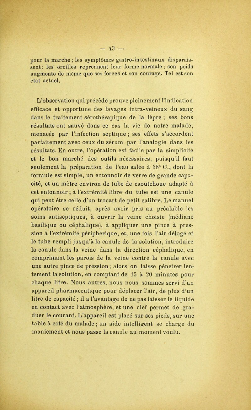 pour la marche; les symptômes gastro-intestinaux disparais- sent; les oreilles reprennent leur forme normale ; son poids augmente de même que ses forces et son courage. Tel est son état actuel. L’observation qui précède prouve pleinement l’indication efficace et opportune des lavages intra-veineux du sang dans le traitement sérothérapique de la lèpre ; ses bons résultats ont sauvé dans ce cas la vie de notre malade, menacée par l’infection septique ; ses effets s’accordent parfaitement avec ceux du sérum par l’analogie dans les résultats. En outre, l’opération est facile par la simplicité et le bon marché des outils nécessaires, puisqu’il faut seulement la préparation de l’eau salée à 38° O., dont la formule est simple, un entonnoir de verre de grande capa- cité, et un mètre environ de tube de caoutchouc adapté à cet entonnoir ; à l’extrémité libre du tube est une canule qui peut être celle d’un trocart de petit calibre. Le manuel opératoire se réduit, après avoir pris au préalable les soins antiseptiques, à ouvrir la veine choisie (médiane basilique ou céphalique), à appliquer une pince à pres- sion à l’extrémité périphérique, et, une fois l’air délogé et le tube rempli jusqu’à la canule de la solution, introduire la canule dans la veine dans la direction céphalique, en comprimant les parois de la veine contre la canule avec une autre pince de pression; alors on laisse pénétrer len- tement la solution, en comptant de 15 à 20 minutes pour chaque litre. Nous autres, nous nous sommes servi d’un appareil pharmaceutique pour déplacer l’air, de plus d’un litre de capacité ; il a l’avantage de ne pas laisser le liquide en contact avec l’atmosphère, et une clef permet de gra- duer le courant. L’appareil est placé sur ses pieds, sur une table à côté du malade ; un aide intelligent se charge du maniement et nous passe la canule au moment voulu.